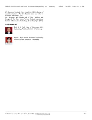IJRET: International Journal of Research in Engineering and Technology eISSN: 2319-1163 | pISSN: 2321-7308
__________________________________________________________________________________________
Volume: 03 Issue: 04 | Apr-2014, Available @ http://www.ijret.org 421
[5]. European Standard, “Euro code 2:Part1-2004, Design of
concrete structures - Part 1-1: General 2rules and rules for
buildings”, December (2004).
[6]. M.Anitha, B.Q.Rahman and JJ.Vijay, “Analysis and
Design of Flat Slabs Using Various Codes”, International
Institute of Information Technology, Hyderabad, April (2007).
BIOGRAPHIES
Prof. S. S. Patil, Head of Department, Civil
Engineering, Walchand Institute of Technology
Rupali A. Sigi, Student: Masters of Engineering
(civil), Walchand Institute of Technology
 