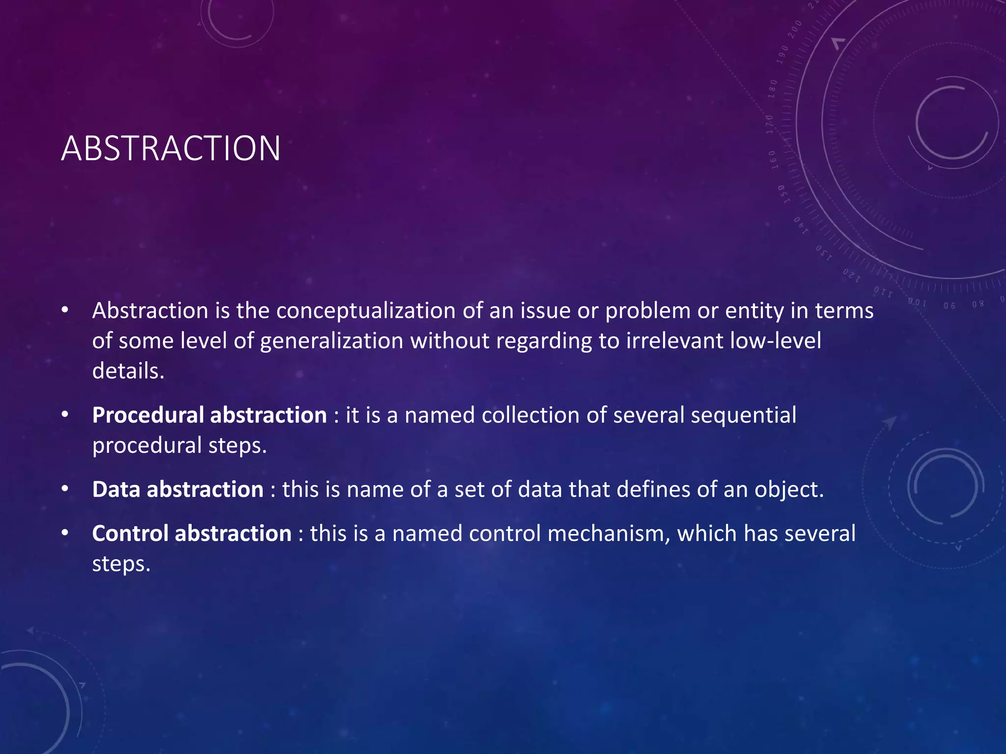 ABSTRACTION
• Abstraction is the conceptualization of an issue or problem or entity in terms
of some level of generalization without regarding to irrelevant low-level
details.
• Procedural abstraction : it is a named collection of several sequential
procedural steps.
• Data abstraction : this is name of a set of data that defines of an object.
• Control abstraction : this is a named control mechanism, which has several
steps.
 