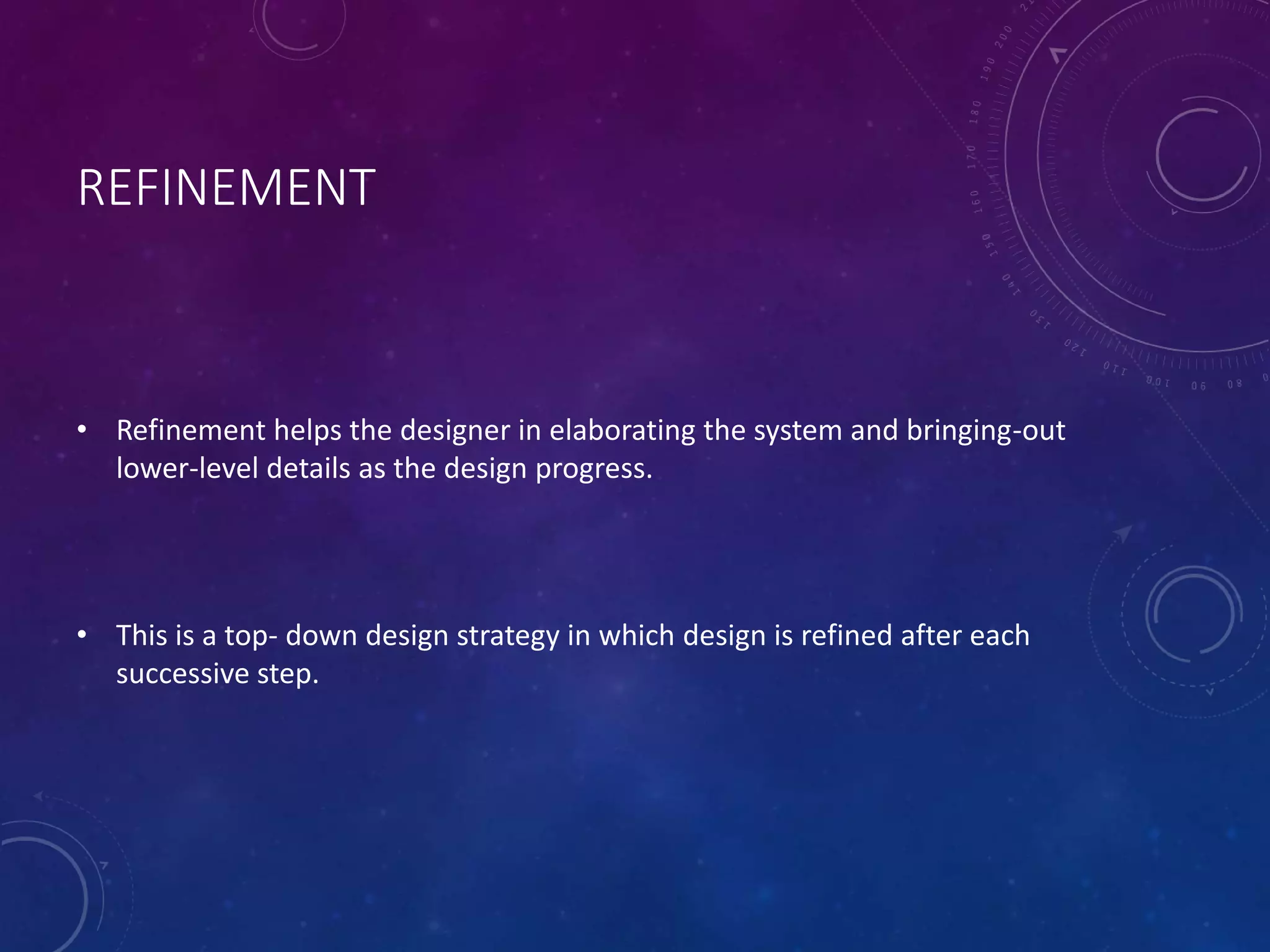 REFINEMENT
• Refinement helps the designer in elaborating the system and bringing-out
lower-level details as the design progress.
• This is a top- down design strategy in which design is refined after each
successive step.
 
