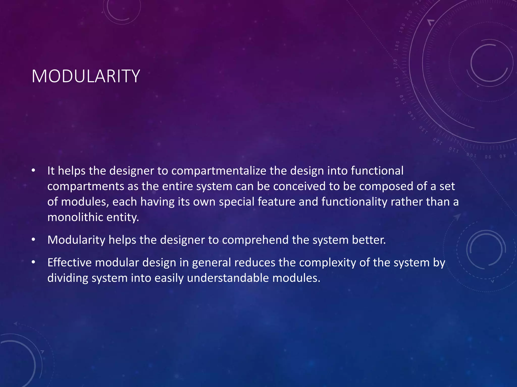 MODULARITY
• It helps the designer to compartmentalize the design into functional
compartments as the entire system can be conceived to be composed of a set
of modules, each having its own special feature and functionality rather than a
monolithic entity.
• Modularity helps the designer to comprehend the system better.
• Effective modular design in general reduces the complexity of the system by
dividing system into easily understandable modules.
 