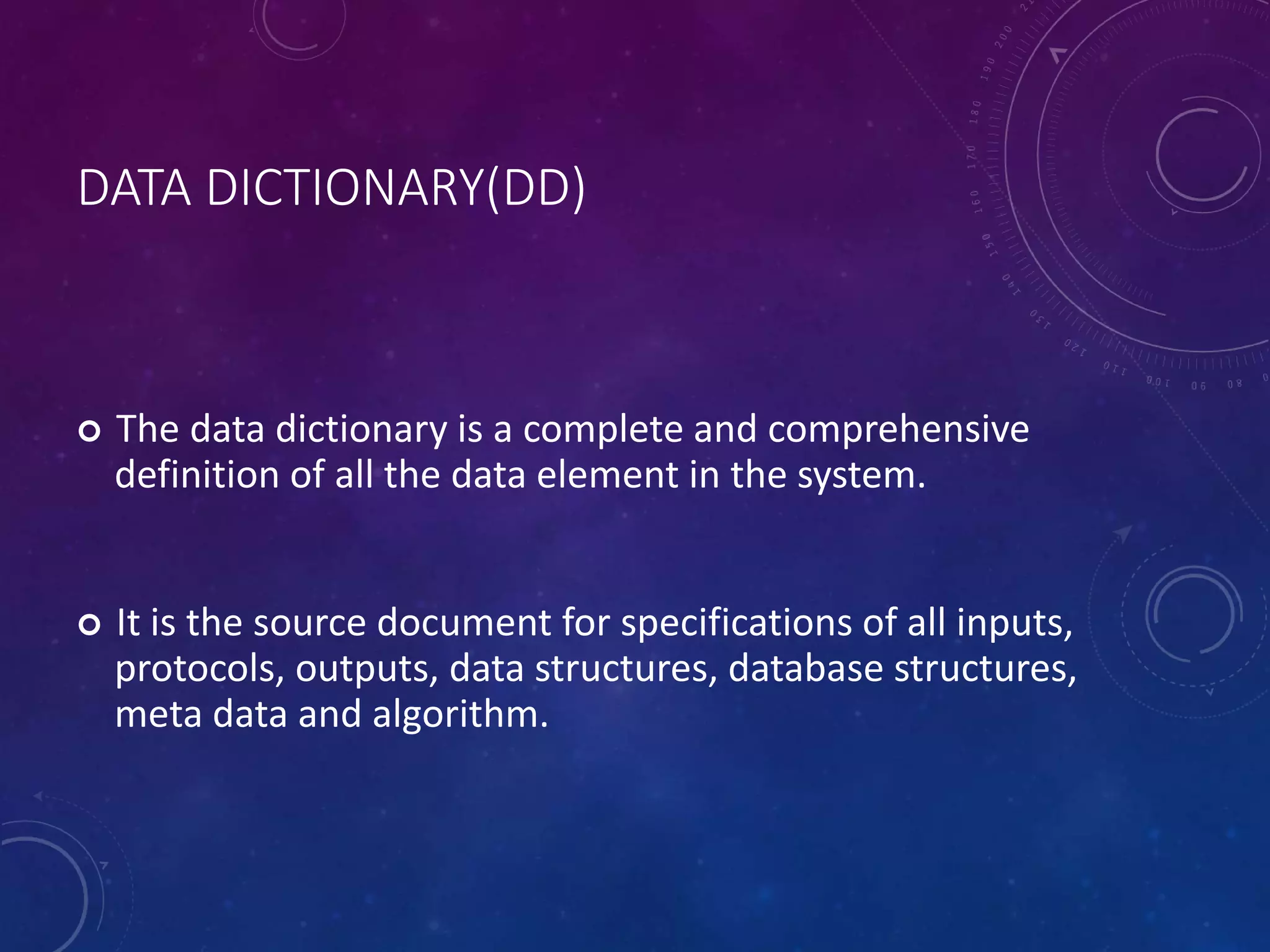 DATA DICTIONARY(DD)
 The data dictionary is a complete and comprehensive
definition of all the data element in the system.
 It is the source document for specifications of all inputs,
protocols, outputs, data structures, database structures,
meta data and algorithm.
 