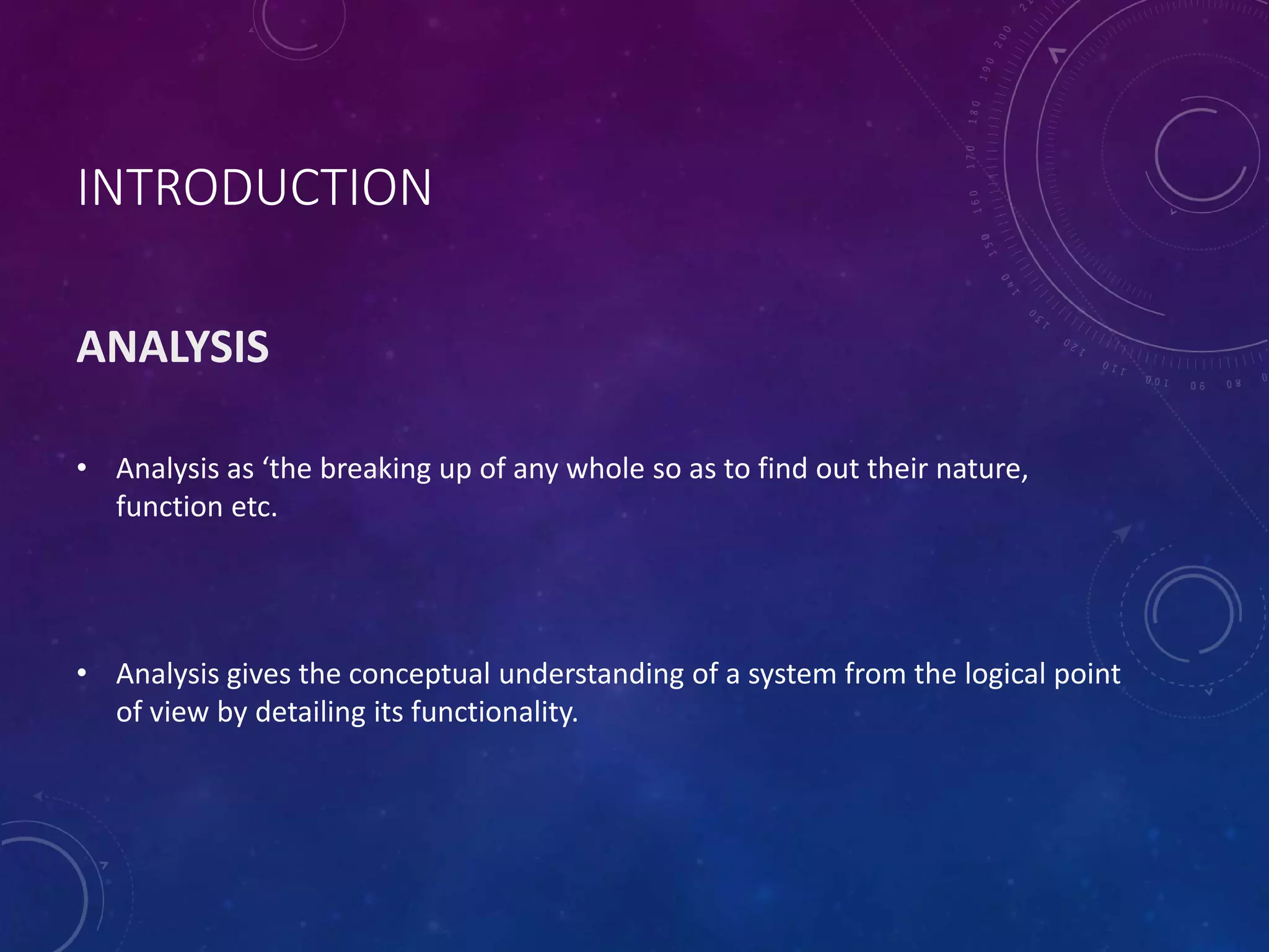 INTRODUCTION
ANALYSIS
• Analysis as ‘the breaking up of any whole so as to find out their nature,
function etc.
• Analysis gives the conceptual understanding of a system from the logical point
of view by detailing its functionality.
 