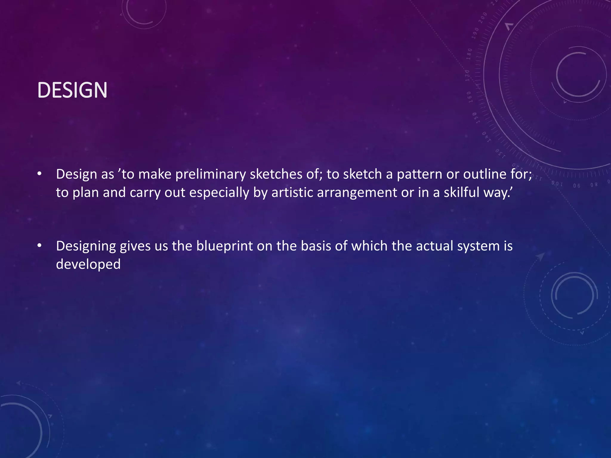 DESIGN
• Design as ’to make preliminary sketches of; to sketch a pattern or outline for;
to plan and carry out especially by artistic arrangement or in a skilful way.’
• Designing gives us the blueprint on the basis of which the actual system is
developed
 