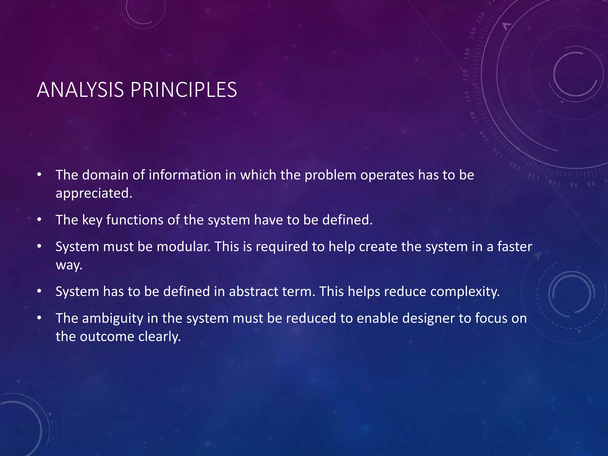 ANALYSIS PRINCIPLES
• The domain of information in which the problem operates has to be
appreciated.
• The key functions of the system have to be defined.
• System must be modular. This is required to help create the system in a faster
way.
• System has to be defined in abstract term. This helps reduce complexity.
• The ambiguity in the system must be reduced to enable designer to focus on
the outcome clearly.
 