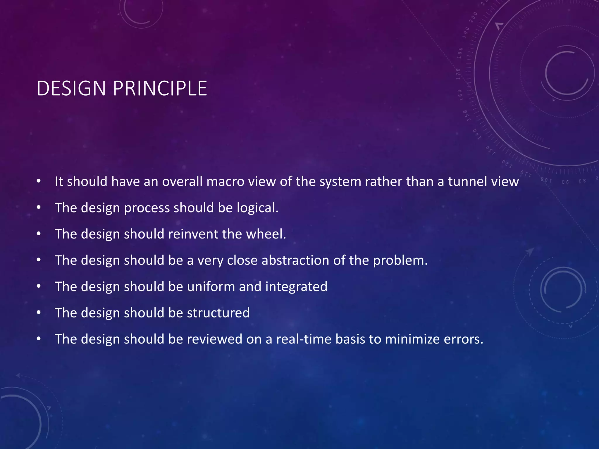 DESIGN PRINCIPLE
• It should have an overall macro view of the system rather than a tunnel view
• The design process should be logical.
• The design should reinvent the wheel.
• The design should be a very close abstraction of the problem.
• The design should be uniform and integrated
• The design should be structured
• The design should be reviewed on a real-time basis to minimize errors.
 