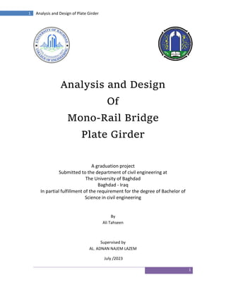 1
1 Analysis and Design of Plate Girder
Analysis and Design
Of
Mono-Rail Bridge
Plate Girder
A graduation project
Submitted to the department of civil engineering at
The University of Baghdad
Baghdad - Iraq
In partial fulfillment of the requirement for the degree of Bachelor of
Science in civil engineering
By
Ali Tahseen
Supervised by
AL. ADNAN NAJEM LAZEM
July /2023
 