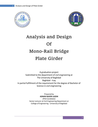 1
1 Analysis and Design of Plate Girder
Analysis and Design
Of
Mono-Rail Bridge
Plate Girder
A graduation project
Submitted to the department of civil engineering at
The University of Baghdad
Baghdad - Iraq
In partial fulfillment of the requirement for the degree of Bachelor of
Science in civil engineering
Prepared by
ADNAN NAJEM LAZEM
(PhD Candidate)
Senior Lecturer at Civil Engineering Department at
College of Engineering - University of Baghdad
 