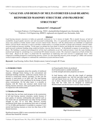 IJRET: International Journal of Research in Engineering and Technology eISSN: 2319-1163 | pISSN: 2321-7308
__________________________________________________________________________________________
Volume: 03 Special Issue: 06 | May-2014 | RRDCE - 2014, Available @ http://www.ijret.org 179
“ANALYSIS AND DESIGN OF MULTI-STOREYED LOAD BEARING
REINFORCED MASONRY STRUCTURE AND FRAMED RC
STRUCTURE”
Shashank B.S1
, S.Raghunath2
1
Assistant Professor, Civil Engineering, TOCE, shashankbsbhat.bs@gmail.com, Karnataka, India
2
Professor, Civil Engineering, BMSCE, raghunath.smrc@gmail.com, Karnataka, India
Abstract
Load bearing masonry structures in India are generally restricted to 3 or 4 storeys in height. This is mainly because of lack of
availability of good quality masonry unit and associated workmanship. Also, it is generally perceived that load bearing masonry
storey may perform in brittle manner under excessive lateral loads. However, with the advancement of availability of engineered
hollow concrete blocks which has a scope to introduce reinforcement, it is perhaps possible to design and eventually construct multi-
storeyed reinforced masonry building. In this paper an attempt has been made to analyse and design the structural components of a
multi-storeyed residential building using reinforced hollow concrete block masonry. (i) Residential occupancy in ground floor + 8
floors. The building is analysed and designed for all the load combination as per the codal provisions. Later the same building is
analysed and design by considering it as conventional RC framed structure system. The structural comparison of both of them has
been made. Based on the study it is found that the requirement of reinforcing steel and concrete is significantly lesser, when
compared to building designed as load bearing masonry system. It is also found that masonry prism strength of 7.5MPa with nominal
vertical reinforcement is adequate to withstand the combination of axial and lateral loads.
Keywords: Load bearing, hollow block, Reinforcement, Lateral strength, RC Frame
----------------------------------------------------------------------***------------------------------------------------------------------------
1. INTRODUCTION
There are a lot of arguments about the actuality of reinforced
masonry. Although bricks belong to the conventional and
traditional building materials, reinforced concrete frames are
favored in construction industry nowadays. In that case the
masonry is used purely as an infill wall. The load bearing
capacity of masonry is only significant for the design of some
storey constructions. On the other hand, it is possible to
dispense with RC frame and construct multi storied load
bearing masonry structures, when good quality blocks are used
in conjunction with reinforcement.
1.1 Reinforced Masonry
In India there has not been much progress in the construction
of tall load bearing masonry structures, mainly because of
poor quality of masonry workmanship and material such as
clay bricks that are manufactured even today having nominal
strength of only 7.0 to 10.0 MPa. However recently
mechanized brick plants are producing brick units of strength
17.5 to 24 MPa and therefore it is possible to construct 5 to 6
storied load bearing structures at costs less than those of RC
framed structures.
Reinforced masonry (RM) is more economical and structurally
efficient than framed RC structure
(a) If good quality blocks are produced
(b) If reinforcement is suitably introduced
(c) If the strength and elastic properties are known
In load bearing walls, when the plan length of openings
exceeds approximately one- half the total plan length of the
wall and lateral forces act on the walls whether in- plane or
out of plane, flexural tensile stresses generally become so
large that the walls must be designed as reinforced.
Reinforcement can also be used to increase shear resistance.
Fig-1 Reinforced masonry
 