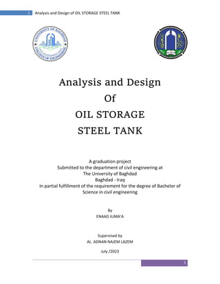 1
1 Analysis and Design of OIL STORAGE STEEL TANK
Analysis and Design
Of
OIL STORAGE
STEEL TANK
A graduation project
Submitted to the department of civil engineering at
The University of Baghdad
Baghdad - Iraq
In partial fulfillment of the requirement for the degree of Bachelor of
Science in civil engineering
By
ENAAD JUMA’A
Supervised by
AL. ADNAN NAJEM LAZEM
July /2023
 