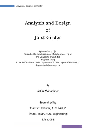 1
1 Analysis and Design of Joist Girder
Analysis and Design
of
Joist Girder
A graduation project
Submitted to the department of civil engineering at
The University of Baghdad
Baghdad - Iraq
In partial fulfillment of the requirement for the degree of Bachelor of
Science in civil engineering
By
Jalil & Mohammed
Supervised by
Assistant lecturer, A. N. LAZEM
(M.Sc., in Structural Engineering)
July /2008
 
