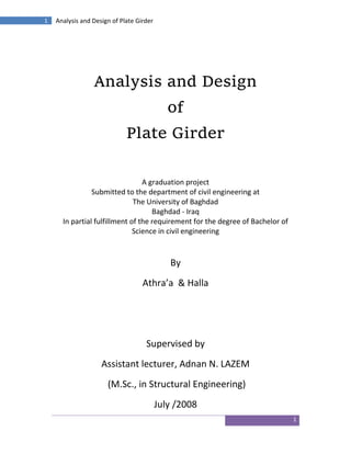 1
1 Analysis and Design of Plate Girder
Analysis and Design
of
Plate Girder
A graduation project
Submitted to the department of civil engineering at
The University of Baghdad
Baghdad - Iraq
In partial fulfillment of the requirement for the degree of Bachelor of
Science in civil engineering
By
Athra’a & Halla
Supervised by
Assistant lecturer, Adnan N. LAZEM
(M.Sc., in Structural Engineering)
July /2008
 