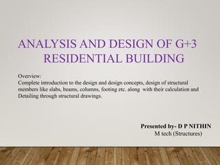 Presented by- D P NITHIN
M tech (Structures)
ANALYSIS AND DESIGN OF G+3
RESIDENTIAL BUILDING
Overview:
Complete introduction to the design and design concepts, design of structural
members like slabs, beams, columns, footing etc. along with their calculation and
Detailing through structural drawings.
 