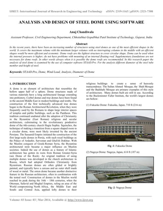 IJRET: International Journal of Research in Engineering and Technology eISSN: 2319-1163 | pISSN: 2321-7308
_________________________________________________________________________________________
Volume: 03 Issue: 03 | Mar-2014, Available @ http://www.ijret.org 35
ANALYSIS AND DESIGN OF STEEL DOME USING SOFTWARE
Anuj Chandiwala
Assistant Professor, Civil Engineering Department, Chhotubhai Gopalbhai Patel Institute of Technology, Gujarat, India
Abstract
In the recent years, there have been an increasing number of structures using steel domes as one of the most efficient shapes in the
world. It covers the maximum volume with the minimum larger volumes with no interrupting columns in the middle with an efficient
shapes would be more efficient and economic. Dome roofs are the lightest structure to cover circular shape. Dome can be used when
the internal pressure is higher; do not have problems with mounting of an internal floating roof. Supplementary foundations are not
necessary for dome roofs. In other words always when it is possible the dome roofs are recommended. In this research paper the
analysis of steel dome is examined by the use of computer software STAAD.Pro. For the analysis different diameter of the steel tube
member and height of steel.
Keywords: STAAD.Pro, Dome, Wind Load, Analysis, Diameter of Dome
-----------------------------------------------------------------------***-----------------------------------------------------------------------
1. INTRODUCTION
A dome is an element of architecture that resembles the
hollow upper half of a sphere. Dome structures made of
various materials have a long architectural lineage extending
into prehistory. Corbel domes and true domes have been found
in the ancient Middle East in modest buildings and tombs. The
construction of the first technically advanced true domes
began in the Roman Architectural Revolution, when they were
frequently used by the Romans to shape large interior spaces
of temples and public buildings, such as the Pantheon. This
tradition continued unabated after the adoption of Christianity
in the Byzantine (East Roman) religious and secular
architecture, culminating in the revolutionary pendentive
dome of the 6th-century church Hagia Sophia. Squinches, the
technique of making a transition from a square shaped room to
a circular dome, were most likely invented by the ancient
Persians. The Sassanid Empire initiated the construction of the
first large-scale domes in Persia, with such royal buildings as
the Palace of Ardashir, Sarvestan and Ghal'eh Dokhtar. With
the Muslim conquest of Greek-Roman Syria, the Byzantine
architectural style became a major influence on Muslim
societies. Indeed the use of domes as a feature of Islamic
architecture has gotten its roots from Roman Greater-Syria
(see Dome of the Rock). An original tradition of using
multiple domes was developed in the church architecture in
Russia, which had adopted Orthodox Christianity from
Byzantium. Russian domes are often gilded or brightly
painted, and typically have a carcass and an outer shell made
of wood or metal. The onion dome became another distinctive
feature in the Russian architecture, often in combination with
the tented roof. Construction of domes in the Muslim world
reached its peak during the 16th – 18th centuries, when the
Ottoman, Safavid and Mughal Empires, ruling an area of the
World compromising North Africa, the Middle East and
South- and Central Asia, applied lofty domes to their
religious buildings to create a sense of heavenly
transcendence. The Sultan Ahmed Mosque, the Shah Mosque
and the Badshahi Mosque are primary examples of this style
of architecture. Many domes built are still in use. According
to the Buckminster Fuller Institute, the world's largest domes
are bellow:
(1) Fukuoka Dome: Fukuoka, Japan, 710 ft (216 m)
Fig -1: Fukuoka Dome
(2) Nagoya Dome: Nagoya, Japan, 614 ft (187 m)
Fig -2: Nagoya Dome
 