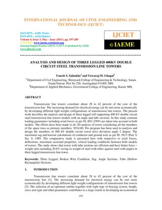International Journal of Civil Engineering and Technology (IJCIET), ISSN 0976 – 6308
(Print), ISSN 0976 – 6316(Online) Volume 4, Issue 3, May - June (2013), © IAEME
197
ANALYSIS AND DESIGN OF THREE LEGGED 400KV DOUBLE
CIRCUIT STEEL TRANSMISSION LINE TOWERS
Umesh S. Salunkhe1
and Yuwaraj M. Ghugal2
1
Department of Civil Engineering, Shreeyash College of Engineering & Technology, Satara
Tanda Parisar, Plot No 258, Aurangabad-431005, MH.
2
Department of Applied Mechanics, Government College of Engineering, Karad, MH.
ABSTRACT
Transmission line towers constitute about 28 to 42 percent of the cost of the
transmission line. The increasing demand for electrical energy can be met more economically
by developing different light weight configurations of transmission line towers. The present
work describes the analysis and design of three legged self-supporting 400 kV double circuit
steel transmission line towers models with an angle and tube sections. In this study constant
loading parameters including wind forces as per IS: 802 (1995) are taken into account in both
models. The efforts have been made to do 3D analysis of tower considering all the members
of the space truss as primary members. STAAD. Pro program has been used to analysis and
design the members of 400 kV double circuit tower have deviation angle 2 degree. The
maximum sag and tension calculations of conductor and ground wire as per IS: 5613 (Part 3/
Sec 1) 1989. The comparative study is presented here with respective to axial forces,
deflections, maximum sectional properties, critical loading conditions between both models
of towers. The study shows that tower with tube sections are efficient and have better force –
weight ratio including 20.6% saving in weight of steel with tubes against steel with angles in
three legged transmission line tower.
Keywords: Three Legged, Broken Wire Condition, Sag, Angle Sections, Tube (Hollow
Rectangular) Sections.
1. INTRODUCTION
Transmission line towers constitute about 28 to 42 percent of the cost of the
transmission line [1]. The increasing demand for electrical energy can be met more
economically by developing different light weight configurations of transmission line towers
[2]. The selection of an optimum outline together with right type of bracing system, height,
cross arm type and other parameters contributes to a large extent in developing an economical
INTERNATIONAL JOURNAL OF CIVIL ENGINEERING AND
TECHNOLOGY (IJCIET)
ISSN 0976 – 6308 (Print)
ISSN 0976 – 6316(Online)
Volume 4, Issue 3, May - June (2013), pp. 197-209
© IAEME: www.iaeme.com/ijciet.asp
Journal Impact Factor (2013): 5.3277 (Calculated by GISI)
www.jifactor.com
IJCIET
© IAEME
 