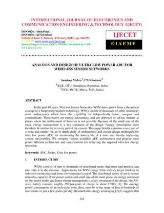 INTERNATIONAL JOURNAL OF ELECTRONICS AND
  International Journal of Electronics and Communication Engineering & Technology (IJECET), ISSN
  0976 – 6464(Print), ISSN 0976 – 6472(Online) Volume 4, Issue 1, January- February (2013), © IAEME
COMMUNICATION ENGINEERING & TECHNOLOGY (IJECET)
ISSN 0976 – 6464(Print)
ISSN 0976 – 6472(Online)
Volume 4, Issue 1, January- February (2013), pp. 264-275
                                                                             IJECET
© IAEME: www.iaeme.com/ijecet.asp
Journal Impact Factor (2012): 3.5930 (Calculated by GISI)                  ©IAEME
www.jifactor.com




        ANALYSIS AND DESIGN OF ULTRA LOW POWER ADC FOR
                   WIRELESS SENSOR NETWORKS

                                                   1               2
                                   Sandeep Mehra , CN Khairnar
                            1
                                (ECE, JJTU, Jhunjhunu, Rajasthan, India)
                                  2
                                    (FCE, MCTE, Mhow, M.P., India)


  ABSTRACT

          In the past 10 years, Wireless Sensor Networks (WSN) have grown from a theoretical
  concept to a burgeoning modern technology. WSN consists of thousands of cubic millimeter
  sized nodes(mote) which have the capability to independently sense, compute and
  communicate. These motes are energy autonomous and are deployed in ad-hoc manner at
  places where the replacement of batteries is not possible. Because of the small size of the
  mote, energy management is a key constraint of the design. Energy consumption must
  therefore be minimized in every part of the system. This paper briefly examines every part of
  a mote and carries out an in depth study of architectural and circuit design techniques for
  ultra low power ADC for maximizing the battery life of a mote and thereby improving
  system survivability. We compare various available ADC architectures and propose most
  power efficient architecture and specifications for achieving the required ultra-low energy
  operation.

  Keywords: ADC, Motes, Ultra low power

  1.      INTRODUCTION

          WSNs consists of tens to thousands of distributed motes that sense and process data
  and relay it to the end-user. Applications for WSNs range from military target tracking to
  industrial monitoring and home environmental control. The distributed nature of micro sensor
  networks, capacity of the power source and small size of the mote places an energy constraint
  on the sensor nodes and hence energy management is a key constraint of the design. An AA-
  sized battery contains roughly 250 µA-years of charge or about 12000J [1]. The average
  power consumption of an inch-scale mote, then, must be in the range of tens to hundreds of
  microwatts or just a few joules per day. Research into energy scavenging [2][3] suggests that

                                                 264
 