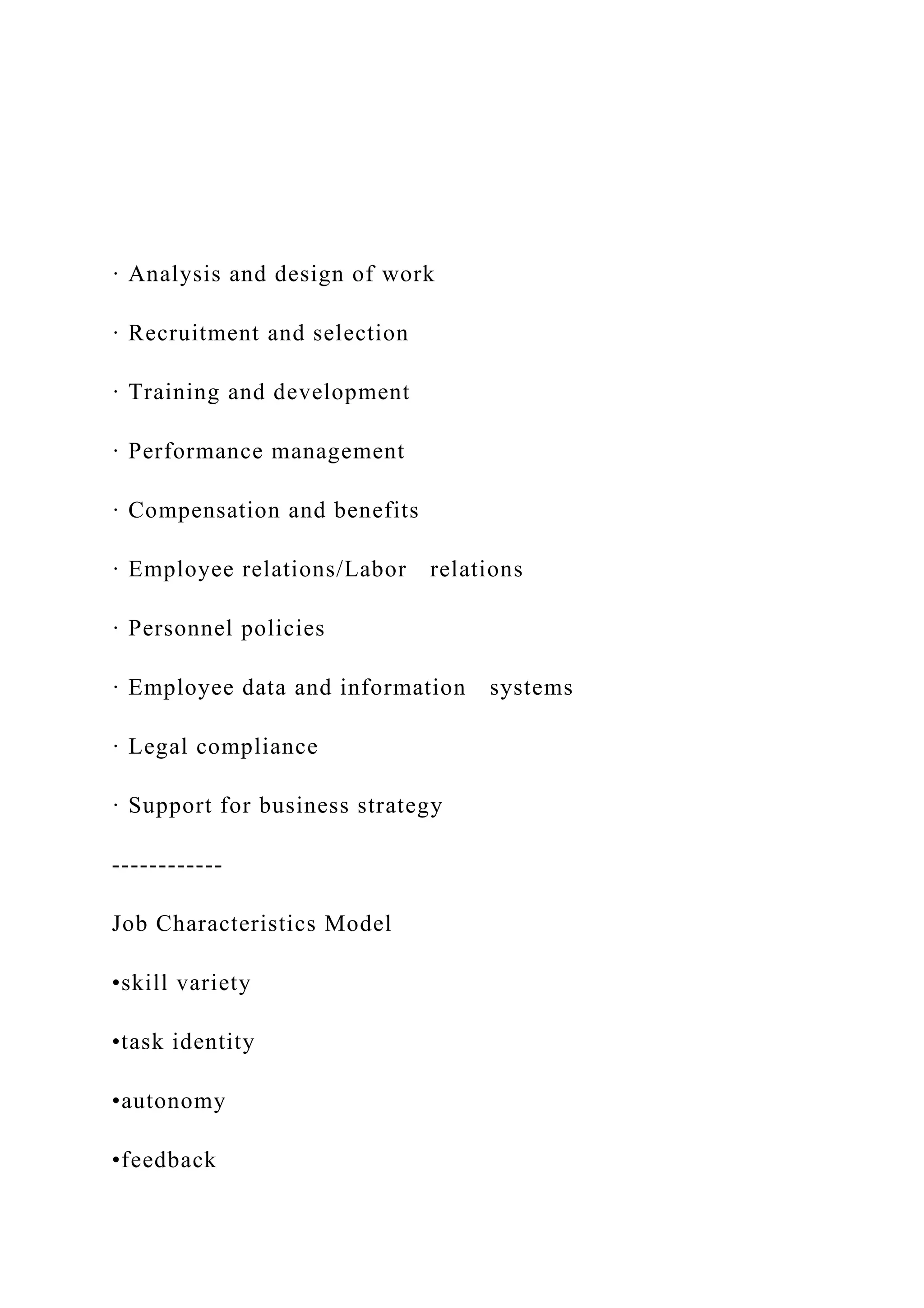 · Analysis and design of work
· Recruitment and selection
· Training and development
· Performance management
· Compensation and benefits
· Employee relations/Labor relations
· Personnel policies
· Employee data and information systems
· Legal compliance
· Support for business strategy
------------
Job Characteristics Model
•skill variety
•task identity
•autonomy
•feedback