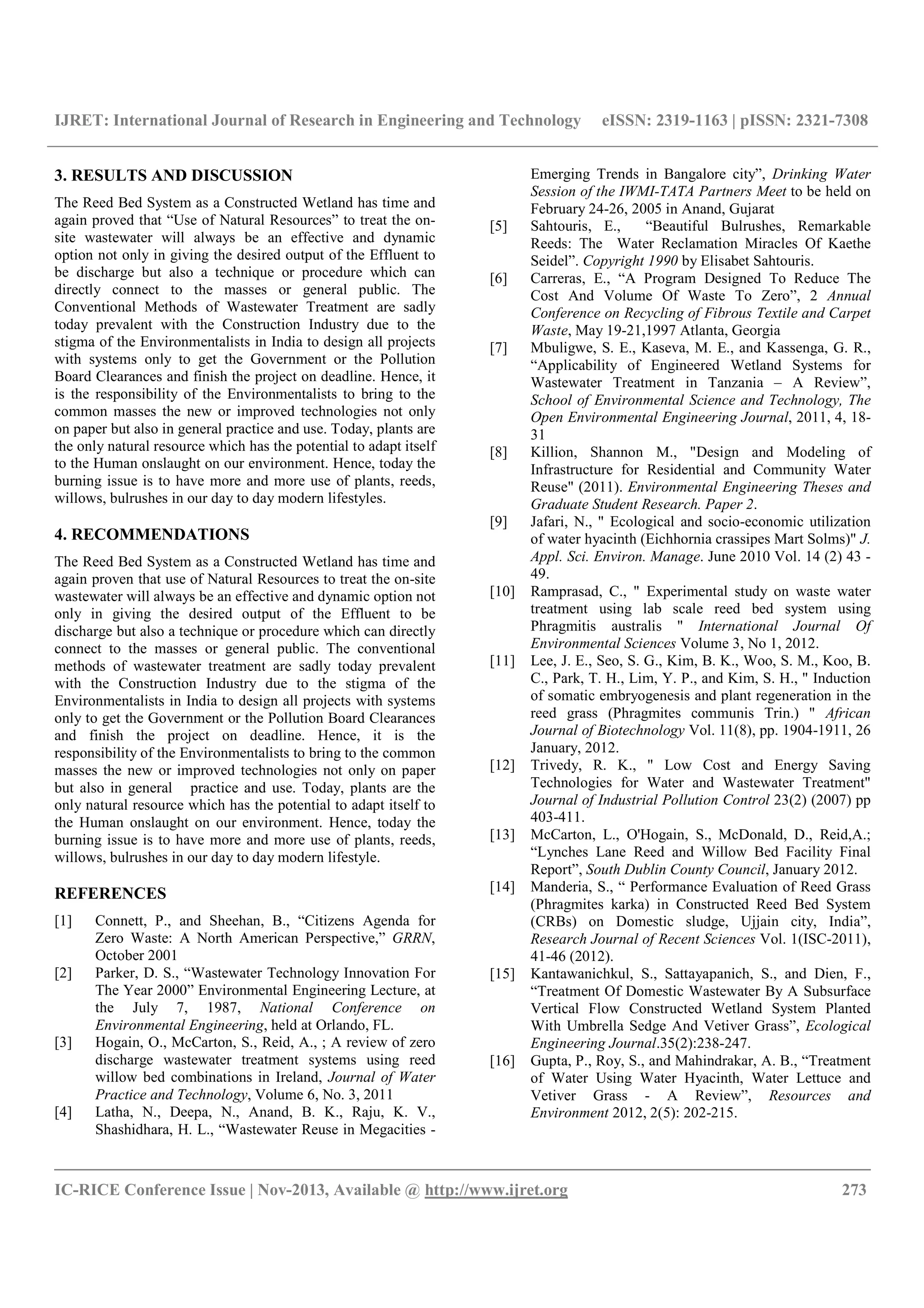 IJRET: International Journal of Research in Engineering and Technology eISSN: 2319-1163 | pISSN: 2321-7308
__________________________________________________________________________________________
IC-RICE Conference Issue | Nov-2013, Available @ http://www.ijret.org 273
3. RESULTS AND DISCUSSION
The Reed Bed System as a Constructed Wetland has time and
again proved that “Use of Natural Resources” to treat the on-
site wastewater will always be an effective and dynamic
option not only in giving the desired output of the Effluent to
be discharge but also a technique or procedure which can
directly connect to the masses or general public. The
Conventional Methods of Wastewater Treatment are sadly
today prevalent with the Construction Industry due to the
stigma of the Environmentalists in India to design all projects
with systems only to get the Government or the Pollution
Board Clearances and finish the project on deadline. Hence, it
is the responsibility of the Environmentalists to bring to the
common masses the new or improved technologies not only
on paper but also in general practice and use. Today, plants are
the only natural resource which has the potential to adapt itself
to the Human onslaught on our environment. Hence, today the
burning issue is to have more and more use of plants, reeds,
willows, bulrushes in our day to day modern lifestyles.
4. RECOMMENDATIONS
The Reed Bed System as a Constructed Wetland has time and
again proven that use of Natural Resources to treat the on-site
wastewater will always be an effective and dynamic option not
only in giving the desired output of the Effluent to be
discharge but also a technique or procedure which can directly
connect to the masses or general public. The conventional
methods of wastewater treatment are sadly today prevalent
with the Construction Industry due to the stigma of the
Environmentalists in India to design all projects with systems
only to get the Government or the Pollution Board Clearances
and finish the project on deadline. Hence, it is the
responsibility of the Environmentalists to bring to the common
masses the new or improved technologies not only on paper
but also in general practice and use. Today, plants are the
only natural resource which has the potential to adapt itself to
the Human onslaught on our environment. Hence, today the
burning issue is to have more and more use of plants, reeds,
willows, bulrushes in our day to day modern lifestyle.
REFERENCES
[1] Connett, P., and Sheehan, B., “Citizens Agenda for
Zero Waste: A North American Perspective,” GRRN,
October 2001
[2] Parker, D. S., “Wastewater Technology Innovation For
The Year 2000” Environmental Engineering Lecture, at
the July 7, 1987, National Conference on
Environmental Engineering, held at Orlando, FL.
[3] Hogain, O., McCarton, S., Reid, A., ; A review of zero
discharge wastewater treatment systems using reed
willow bed combinations in Ireland, Journal of Water
Practice and Technology, Volume 6, No. 3, 2011
[4] Latha, N., Deepa, N., Anand, B. K., Raju, K. V.,
Shashidhara, H. L., “Wastewater Reuse in Megacities -
Emerging Trends in Bangalore city”, Drinking Water
Session of the IWMI-TATA Partners Meet to be held on
February 24-26, 2005 in Anand, Gujarat
[5] Sahtouris, E., “Beautiful Bulrushes, Remarkable
Reeds: The Water Reclamation Miracles Of Kaethe
Seidel”. Copyright 1990 by Elisabet Sahtouris.
[6] Carreras, E., “A Program Designed To Reduce The
Cost And Volume Of Waste To Zero”, 2 Annual
Conference on Recycling of Fibrous Textile and Carpet
Waste, May 19-21,1997 Atlanta, Georgia
[7] Mbuligwe, S. E., Kaseva, M. E., and Kassenga, G. R.,
“Applicability of Engineered Wetland Systems for
Wastewater Treatment in Tanzania – A Review”,
School of Environmental Science and Technology, The
Open Environmental Engineering Journal, 2011, 4, 18-
31
[8] Killion, Shannon M., "Design and Modeling of
Infrastructure for Residential and Community Water
Reuse" (2011). Environmental Engineering Theses and
Graduate Student Research. Paper 2.
[9] Jafari, N., " Ecological and socio-economic utilization
of water hyacinth (Eichhornia crassipes Mart Solms)" J.
Appl. Sci. Environ. Manage. June 2010 Vol. 14 (2) 43 -
49.
[10] Ramprasad, C., " Experimental study on waste water
treatment using lab scale reed bed system using
Phragmitis australis " International Journal Of
Environmental Sciences Volume 3, No 1, 2012.
[11] Lee, J. E., Seo, S. G., Kim, B. K., Woo, S. M., Koo, B.
C., Park, T. H., Lim, Y. P., and Kim, S. H., " Induction
of somatic embryogenesis and plant regeneration in the
reed grass (Phragmites communis Trin.) " African
Journal of Biotechnology Vol. 11(8), pp. 1904-1911, 26
January, 2012.
[12] Trivedy, R. K., " Low Cost and Energy Saving
Technologies for Water and Wastewater Treatment"
Journal of Industrial Pollution Control 23(2) (2007) pp
403-411.
[13] McCarton, L., O'Hogain, S., McDonald, D., Reid,A.;
“Lynches Lane Reed and Willow Bed Facility Final
Report”, South Dublin County Council, January 2012.
[14] Manderia, S., “ Performance Evaluation of Reed Grass
(Phragmites karka) in Constructed Reed Bed System
(CRBs) on Domestic sludge, Ujjain city, India”,
Research Journal of Recent Sciences Vol. 1(ISC-2011),
41-46 (2012).
[15] Kantawanichkul, S., Sattayapanich, S., and Dien, F.,
“Treatment Of Domestic Wastewater By A Subsurface
Vertical Flow Constructed Wetland System Planted
With Umbrella Sedge And Vetiver Grass”, Ecological
Engineering Journal.35(2):238-247.
[16] Gupta, P., Roy, S., and Mahindrakar, A. B., “Treatment
of Water Using Water Hyacinth, Water Lettuce and
Vetiver Grass - A Review”, Resources and
Environment 2012, 2(5): 202-215.
 