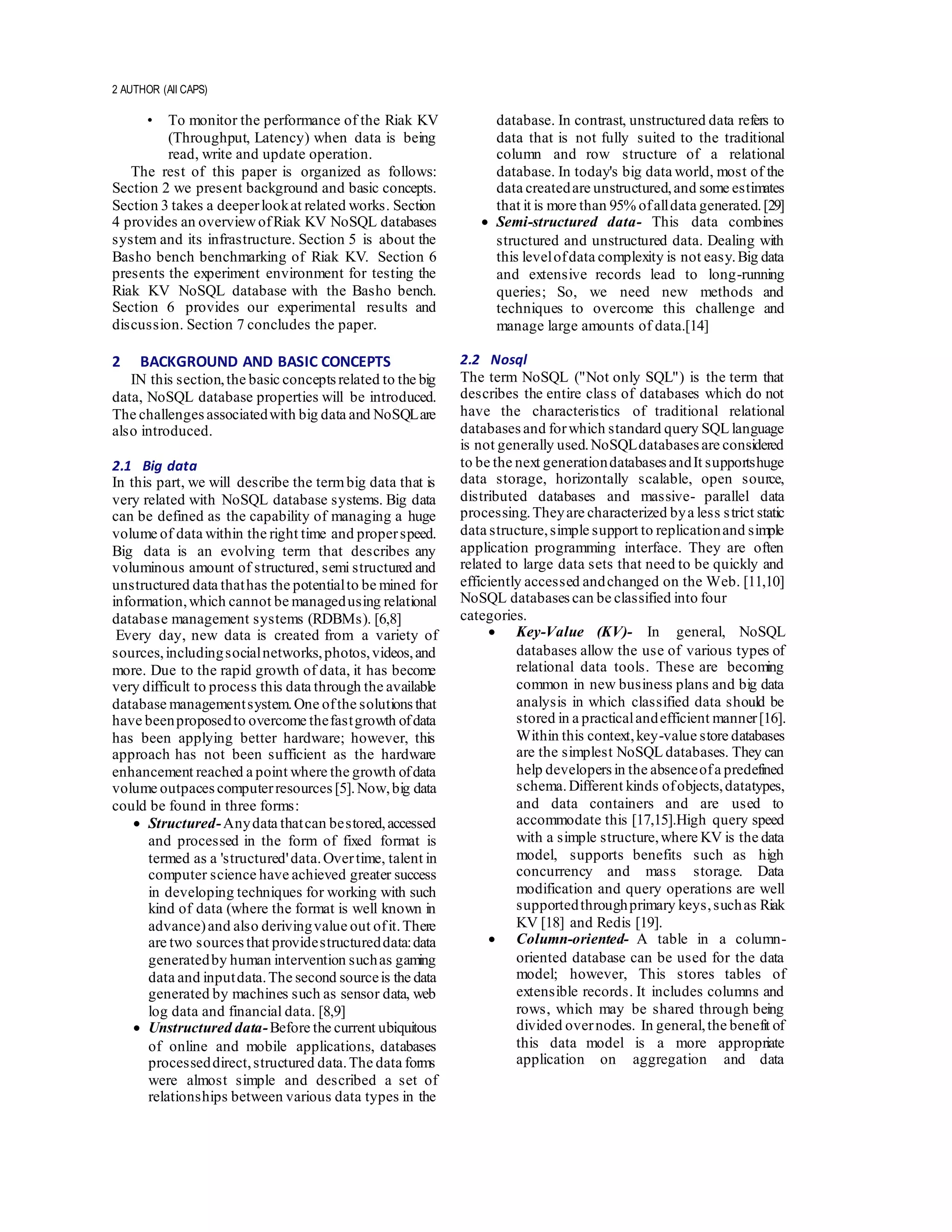2 AUTHOR (All CAPS)
• To monitor the performance of the Riak KV
(Throughput, Latency) when data is being
read, write and update operation.
The rest of this paper is organized as follows:
Section 2 we present background and basic concepts.
Section 3 takes a deeperlookat related works. Section
4 provides an overviewofRiak KV NoSQL databases
system and its infrastructure. Section 5 is about the
Basho bench benchmarking of Riak KV. Section 6
presents the experiment environment for testing the
Riak KV NoSQL database with the Basho bench.
Section 6 provides our experimental results and
discussion. Section 7 concludes the paper.
2 BACKGROUND AND BASIC CONCEPTS
IN this section,the basic conceptsrelated to the big
data, NoSQL database properties will be introduced.
The challengesassociatedwith big data and NoSQLare
also introduced.
2.1 Big data
In this part, we will describe the termbig data that is
very related with NoSQL database systems. Big data
can be defined as the capability of managing a huge
volume of data within the right time and properspeed.
Big data is an evolving term that describes any
voluminous amount of structured, semi structured and
unstructured data thathas the potentialto be mined for
information,which cannot be managedusing relational
database management systems (RDBMs). [6,8]
Every day, new data is created from a variety of
sources,includingsocialnetworks,photos,videos,and
more. Due to the rapid growth of data, it has become
very difficult to process this data through the available
database managementsystem.One ofthe solutions that
have beenproposedto overcome thefastgrowth ofdata
has been applying better hardware; however, this
approach has not been sufficient as the hardware
enhancement reached a point where the growth ofdata
volume outpacescomputerresources[5].Now,big data
could be found in three forms:
 Structured-Anydata thatcan bestored,accessed
and processed in the form of fixed format is
termed as a 'structured'data.Overtime, talent in
computer science have achieved greater success
in developing techniques for working with such
kind of data (where the format is well known in
advance)and also derivingvalue out ofit.There
are two sourcesthat providestructureddata:data
generatedby human intervention suchas gaming
data and inputdata.The second sourceis the data
generated by machines such as sensor data, web
log data and financial data. [8,9]
 Unstructured data-Before the current ubiquitous
of online and mobile applications, databases
processeddirect,structured data.The data forms
were almost simple and described a set of
relationships between various data types in the
database. In contrast, unstructured data refers to
data that is not fully suited to the traditional
column and row structure of a relational
database. In today's big data world, most of the
data createdare unstructured,and some estimates
that it is more than 95% ofalldata generated.[29]
 Semi-structured data- This data combines
structured and unstructured data. Dealing with
this levelofdata complexity is not easy.Big data
and extensive records lead to long-running
queries; So, we need new methods and
techniques to overcome this challenge and
manage large amounts of data.[14]
2.2 Nosql
The term NoSQL ("Not only SQL") is the term that
describes the entire class of databases which do not
have the characteristics of traditional relational
databases and forwhich standard query SQL language
is not generally used.NoSQLdatabases are considered
to be the next generationdatabases andIt supportshuge
data storage, horizontally scalable, open source,
distributed databases and massive- parallel data
processing.Theyare characterized bya less strict static
data structure,simple support to replicationand simple
application programming interface. They are often
related to large data sets that need to be quickly and
efficiently accessed andchanged on the Web. [11,10]
NoSQL databases can be classified into four
categories.
 Key-Value (KV)- In general, NoSQL
databases allow the use of various types of
relational data tools. These are becoming
common in new business plans and big data
analysis in which classified data should be
stored in a practicalandefficient manner[16].
Within this context,key-value store databases
are the simplest NoSQL databases. They can
help developers in the absenceofa predefined
schema.Different kinds ofobjects,datatypes,
and data containers and are used to
accommodate this [17,15].High query speed
with a simple structure,where KV is the data
model, supports benefits such as high
concurrency and mass storage. Data
modification and query operations are well
supportedthroughprimary keys,suchas Riak
KV [18] and Redis [19].
 Column-oriented- A table in a column-
oriented database can be used for the data
model; however, This stores tables of
extensible records. It includes columns and
rows, which may be shared through being
divided overnodes. In general,the benefit of
this data model is a more appropriate
application on aggregation and data
 