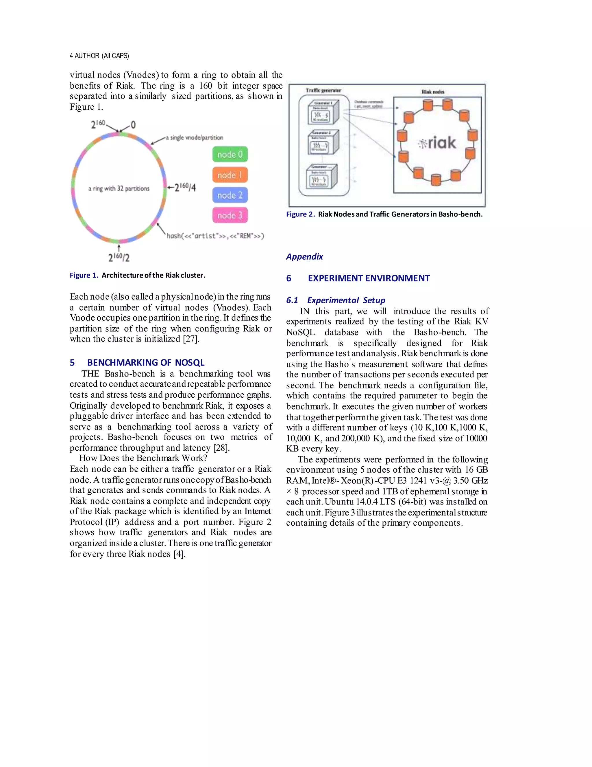 4 AUTHOR (All CAPS)
virtual nodes (Vnodes) to form a ring to obtain all the
benefits of Riak. The ring is a 160 bit integer space
separated into a similarly sized partitions, as shown in
Figure 1.
Figure 1. Architectureofthe Riak cluster.
Each node (also called a physicalnode)in the ring runs
a certain number of virtual nodes (Vnodes). Each
Vnode occupies one partition in the ring.It defines the
partition size of the ring when configuring Riak or
when the cluster is initialized [27].
5 BENCHMARKING OF NOSQL
THE Basho-bench is a benchmarking tool was
created to conduct accurateandrepeatable performance
tests and stress tests and produce performance graphs.
Originally developed to benchmark Riak, it exposes a
pluggable driver interface and has been extended to
serve as a benchmarking tool across a variety of
projects. Basho-bench focuses on two metrics of
performance throughput and latency [28].
How Does the Benchmark Work?
Each node can be either a traffic generator or a Riak
node.A traffic generatorrunsonecopyofBasho-bench
that generates and sends commands to Riak nodes. A
Riak node contains a complete and independent copy
of the Riak package which is identified by an Internet
Protocol (IP) address and a port number. Figure 2
shows how traffic generators and Riak nodes are
organized inside a cluster.There is one traffic generator
for every three Riak nodes [4].
Figure 2. Riak Nodesand Traffic Generatorsin Basho-bench.
Appendix
6 EXPERIMENT ENVIRONMENT
6.1 Experimental Setup
IN this part, we will introduce the results of
experiments realized by the testing of the Riak KV
NoSQL database with the Basho-bench. The
benchmark is specifically designed for Riak
performance test andanalysis. Riakbenchmarkis done
using the Basho ́s measurement software that defines
the number of transactions per seconds executed per
second. The benchmark needs a configuration file,
which contains the required parameter to begin the
benchmark. It executes the given number of workers
that togetherperformthe given task.The test was done
with a different number of keys (10 K,100 K,1000 K,
10,000 K, and 200,000 K), and the fixed size of 10000
KB every key.
The experiments were performed in the following
environment using 5 nodes of the cluster with 16 GB
RAM,Intel®-Xeon(R)-CPU E3 1241 v3-@ 3.50 GHz
× 8 processor speed and 1TB of ephemeral storage in
each unit.Ubuntu 14.0.4 LTS (64-bit) was installed on
each unit.Figure 3illustrates the experimentalstructure
containing details of the primary components.
 