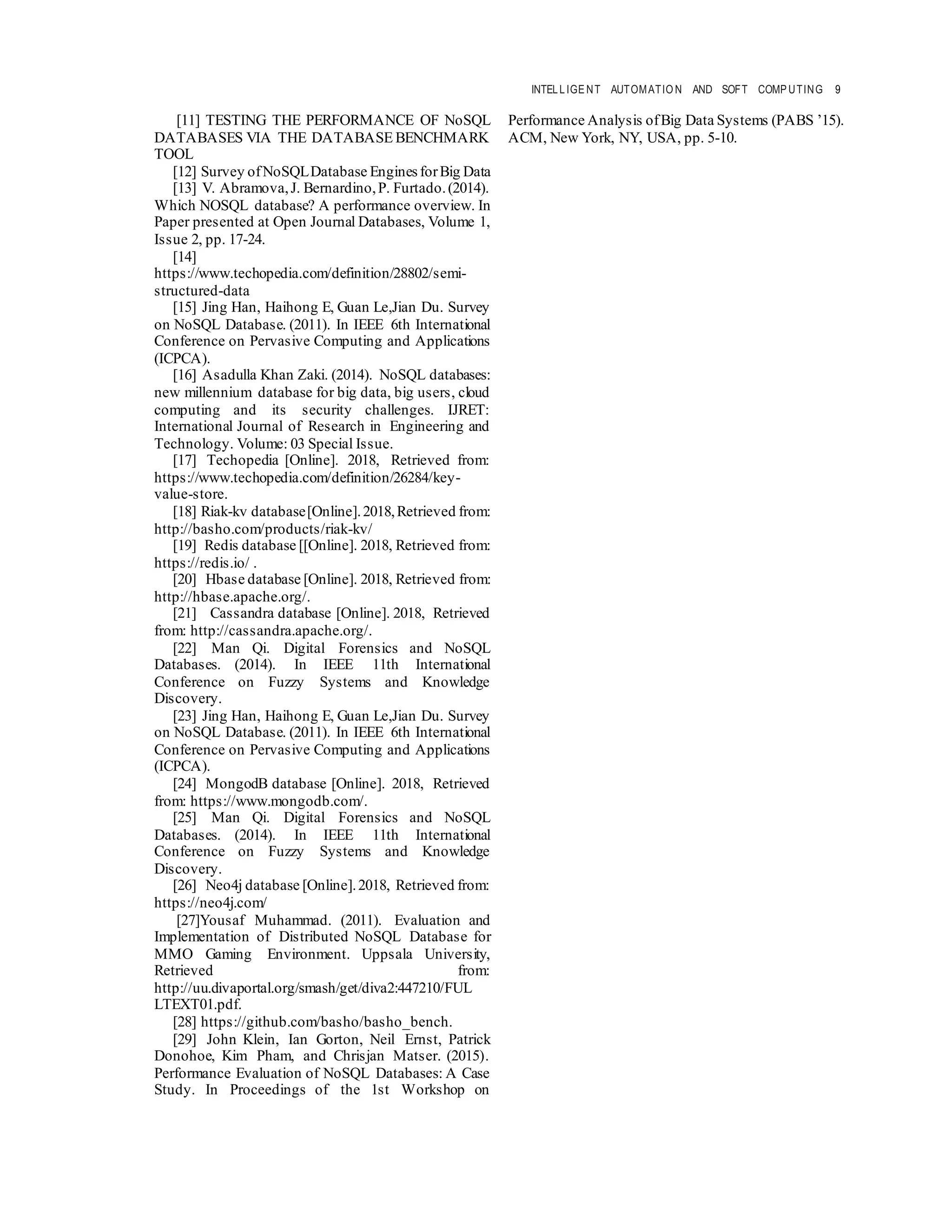 INTELLIGE NT AUTOMATIO N AND SOFT COMP UTING 9
[11] TESTING THE PERFORMANCE OF NoSQL
DATABASES VIA THE DATABASE BENCHMARK
TOOL
[12] Survey ofNoSQLDatabase Engines forBig Data
[13] V. Abramova,J. Bernardino,P. Furtado.(2014).
Which NOSQL database? A performance overview. In
Paper presented at Open Journal Databases, Volume 1,
Issue 2, pp. 17-24.
[14]
https://www.techopedia.com/definition/28802/semi-
structured-data
[15] Jing Han, Haihong E, Guan Le,Jian Du. Survey
on NoSQL Database. (2011). In IEEE 6th International
Conference on Pervasive Computing and Applications
(ICPCA).
[16] Asadulla Khan Zaki. (2014). NoSQL databases:
new millennium database for big data, big users, cloud
computing and its security challenges. IJRET:
International Journal of Research in Engineering and
Technology. Volume: 03 Special Issue.
[17] Techopedia [Online]. 2018, Retrieved from:
https://www.techopedia.com/definition/26284/key-
value-store.
[18] Riak-kv database[Online].2018,Retrieved from:
http://basho.com/products/riak-kv/
[19] Redis database [[Online]. 2018, Retrieved from:
https://redis.io/ .
[20] Hbase database [Online]. 2018, Retrieved from:
http://hbase.apache.org/.
[21] Cassandra database [Online]. 2018, Retrieved
from: http://cassandra.apache.org/.
[22] Man Qi. Digital Forensics and NoSQL
Databases. (2014). In IEEE 11th International
Conference on Fuzzy Systems and Knowledge
Discovery.
[23] Jing Han, Haihong E, Guan Le,Jian Du. Survey
on NoSQL Database. (2011). In IEEE 6th International
Conference on Pervasive Computing and Applications
(ICPCA).
[24] MongodB database [Online]. 2018, Retrieved
from: https://www.mongodb.com/.
[25] Man Qi. Digital Forensics and NoSQL
Databases. (2014). In IEEE 11th International
Conference on Fuzzy Systems and Knowledge
Discovery.
[26] Neo4j database [Online].2018, Retrieved from:
https://neo4j.com/
[27]Yousaf Muhammad. (2011). Evaluation and
Implementation of Distributed NoSQL Database for
MMO Gaming Environment. Uppsala University,
Retrieved from:
http://uu.divaportal.org/smash/get/diva2:447210/FUL
LTEXT01.pdf.
[28] https://github.com/basho/basho_bench.
[29] John Klein, Ian Gorton, Neil Ernst, Patrick
Donohoe, Kim Pham, and Chrisjan Matser. (2015).
Performance Evaluation of NoSQL Databases: A Case
Study. In Proceedings of the 1st Workshop on
Performance Analysis ofBig Data Systems (PABS ’15).
ACM, New York, NY, USA, pp. 5-10.
 