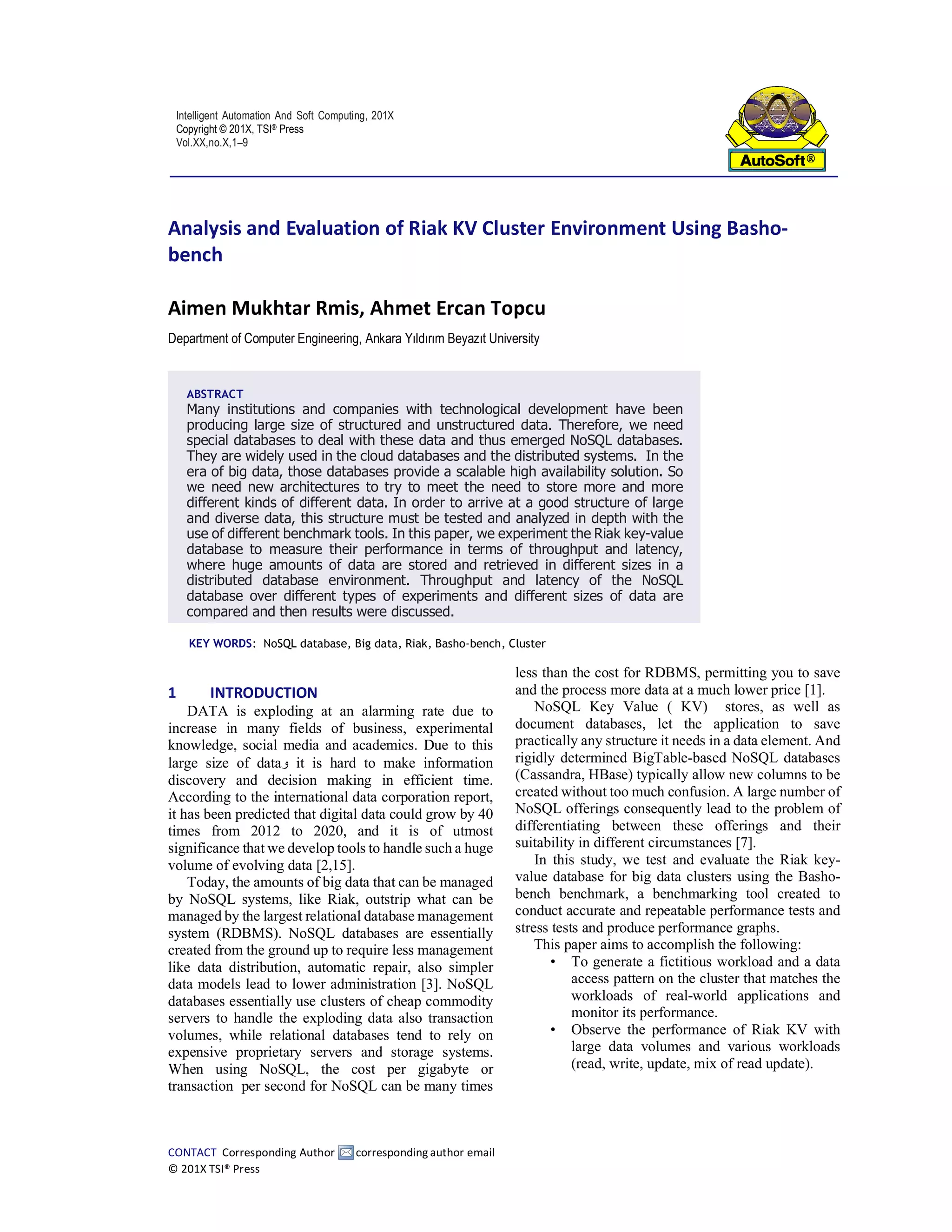 Intelligent Automation And Soft Computing, 201X
Copyright © 201X, TSI® Press
Vol.XX,no.X,1–9
CONTACT Corresponding Author corresponding author email
© 201X TSI® Press
Analysis and Evaluation of Riak KV Cluster Environment Using Basho-
bench
Aimen Mukhtar Rmis, Ahmet Ercan Topcu
Department of Computer Engineering, Ankara Yıldırım Beyazıt University
KEY WORDS: NoSQL database, Big data, Riak, Basho-bench, Cluster
1 INTRODUCTION
DATA is exploding at an alarming rate due to
increase in many fields of business, experimental
knowledge, social media and academics. Due to this
large size of data‫و‬ it is hard to make information
discovery and decision making in efficient time.
According to the international data corporation report,
it has been predicted that digital data could grow by 40
times from 2012 to 2020, and it is of utmost
significance that we develop tools to handle such a huge
volume of evolving data [2,15].
Today, the amounts of big data that can be managed
by NoSQL systems, like Riak, outstrip what can be
managed by the largest relational database management
system (RDBMS). NoSQL databases are essentially
created from the ground up to require less management
like data distribution, automatic repair, also simpler
data models lead to lower administration [3]. NoSQL
databases essentially use clusters of cheap commodity
servers to handle the exploding data also transaction
volumes, while relational databases tend to rely on
expensive proprietary servers and storage systems.
When using NoSQL, the cost per gigabyte or
transaction per second for NoSQL can be many times
less than the cost for RDBMS, permitting you to save
and the process more data at a much lower price [1].
NoSQL Key Value ( KV) stores, as well as
document databases, let the application to save
practically any structure it needs in a data element. And
rigidly determined BigTable-based NoSQL databases
(Cassandra, HBase) typically allow new columns to be
created without too much confusion. A large number of
NoSQL offerings consequently lead to the problem of
differentiating between these offerings and their
suitability in different circumstances [7].
In this study, we test and evaluate the Riak key-
value database for big data clusters using the Basho-
bench benchmark, a benchmarking tool created to
conduct accurate and repeatable performance tests and
stress tests and produce performance graphs.
This paper aims to accomplish the following:
• To generate a fictitious workload and a data
access pattern on the cluster that matches the
workloads of real-world applications and
monitor its performance.
• Observe the performance of Riak KV with
large data volumes and various workloads
(read, write, update, mix of read update).
ABSTRACT
Many institutions and companies with technological development have been
producing large size of structured and unstructured data. Therefore, we need
special databases to deal with these data and thus emerged NoSQL databases.
They are widely used in the cloud databases and the distributed systems. In the
era of big data, those databases provide a scalable high availability solution. So
we need new architectures to try to meet the need to store more and more
different kinds of different data. In order to arrive at a good structure of large
and diverse data, this structure must be tested and analyzed in depth with the
use of different benchmark tools. In this paper, we experiment the Riak key-value
database to measure their performance in terms of throughput and latency,
where huge amounts of data are stored and retrieved in different sizes in a
distributed database environment. Throughput and latency of the NoSQL
database over different types of experiments and different sizes of data are
compared and then results were discussed.
 