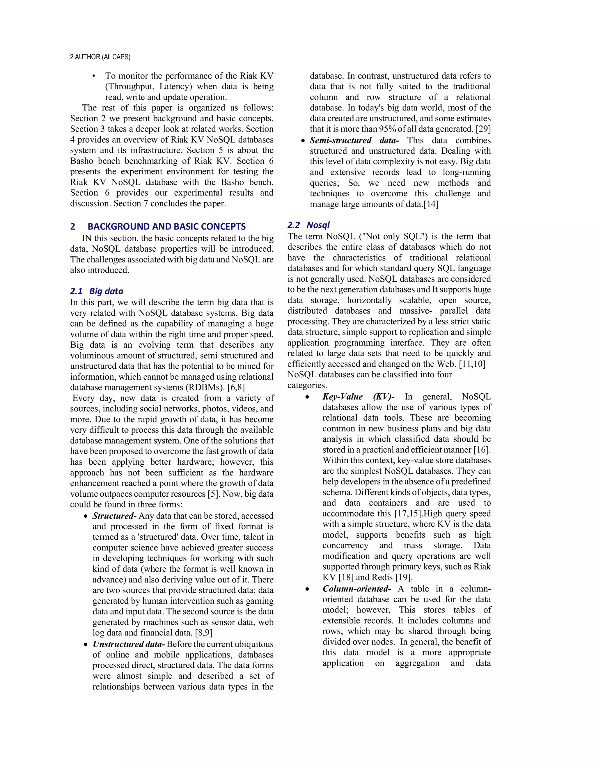 2 AUTHOR (All CAPS)
• To monitor the performance of the Riak KV
(Throughput, Latency) when data is being
read, write and update operation.
The rest of this paper is organized as follows:
Section 2 we present background and basic concepts.
Section 3 takes a deeper look at related works. Section
4 provides an overview of Riak KV NoSQL databases
system and its infrastructure. Section 5 is about the
Basho bench benchmarking of Riak KV. Section 6
presents the experiment environment for testing the
Riak KV NoSQL database with the Basho bench.
Section 6 provides our experimental results and
discussion. Section 7 concludes the paper.
2 BACKGROUND AND BASIC CONCEPTS
IN this section, the basic concepts related to the big
data, NoSQL database properties will be introduced.
The challenges associated with big data and NoSQL are
also introduced.
2.1 Big data
In this part, we will describe the term big data that is
very related with NoSQL database systems. Big data
can be defined as the capability of managing a huge
volume of data within the right time and proper speed.
Big data is an evolving term that describes any
voluminous amount of structured, semi structured and
unstructured data that has the potential to be mined for
information, which cannot be managed using relational
database management systems (RDBMs). [6,8]
Every day, new data is created from a variety of
sources, including social networks, photos, videos, and
more. Due to the rapid growth of data, it has become
very difficult to process this data through the available
database management system. One of the solutions that
have been proposed to overcome the fast growth of data
has been applying better hardware; however, this
approach has not been sufficient as the hardware
enhancement reached a point where the growth of data
volume outpaces computer resources [5]. Now, big data
could be found in three forms:
• Structured- Any data that can be stored, accessed
and processed in the form of fixed format is
termed as a 'structured' data. Over time, talent in
computer science have achieved greater success
in developing techniques for working with such
kind of data (where the format is well known in
advance) and also deriving value out of it. There
are two sources that provide structured data: data
generated by human intervention such as gaming
data and input data. The second source is the data
generated by machines such as sensor data, web
log data and financial data. [8,9]
• Unstructured data- Before the current ubiquitous
of online and mobile applications, databases
processed direct, structured data. The data forms
were almost simple and described a set of
relationships between various data types in the
database. In contrast, unstructured data refers to
data that is not fully suited to the traditional
column and row structure of a relational
database. In today's big data world, most of the
data created are unstructured, and some estimates
that it is more than 95% of all data generated. [29]
• Semi-structured data- This data combines
structured and unstructured data. Dealing with
this level of data complexity is not easy. Big data
and extensive records lead to long-running
queries; So, we need new methods and
techniques to overcome this challenge and
manage large amounts of data.[14]
2.2 Nosql
The term NoSQL ("Not only SQL") is the term that
describes the entire class of databases which do not
have the characteristics of traditional relational
databases and for which standard query SQL language
is not generally used. NoSQL databases are considered
to be the next generation databases and It supports huge
data storage, horizontally scalable, open source,
distributed databases and massive- parallel data
processing. They are characterized by a less strict static
data structure, simple support to replication and simple
application programming interface. They are often
related to large data sets that need to be quickly and
efficiently accessed and changed on the Web. [11,10]
NoSQL databases can be classified into four
categories.
• Key-Value (KV)- In general, NoSQL
databases allow the use of various types of
relational data tools. These are becoming
common in new business plans and big data
analysis in which classified data should be
stored in a practical and efficient manner [16].
Within this context, key-value store databases
are the simplest NoSQL databases. They can
help developers in the absence of a predefined
schema. Different kinds of objects, data types,
and data containers and are used to
accommodate this [17,15].High query speed
with a simple structure, where KV is the data
model, supports benefits such as high
concurrency and mass storage. Data
modification and query operations are well
supported through primary keys, such as Riak
KV [18] and Redis [19].
• Column-oriented- A table in a column-
oriented database can be used for the data
model; however, This stores tables of
extensible records. It includes columns and
rows, which may be shared through being
divided over nodes. In general, the benefit of
this data model is a more appropriate
application on aggregation and data
 
