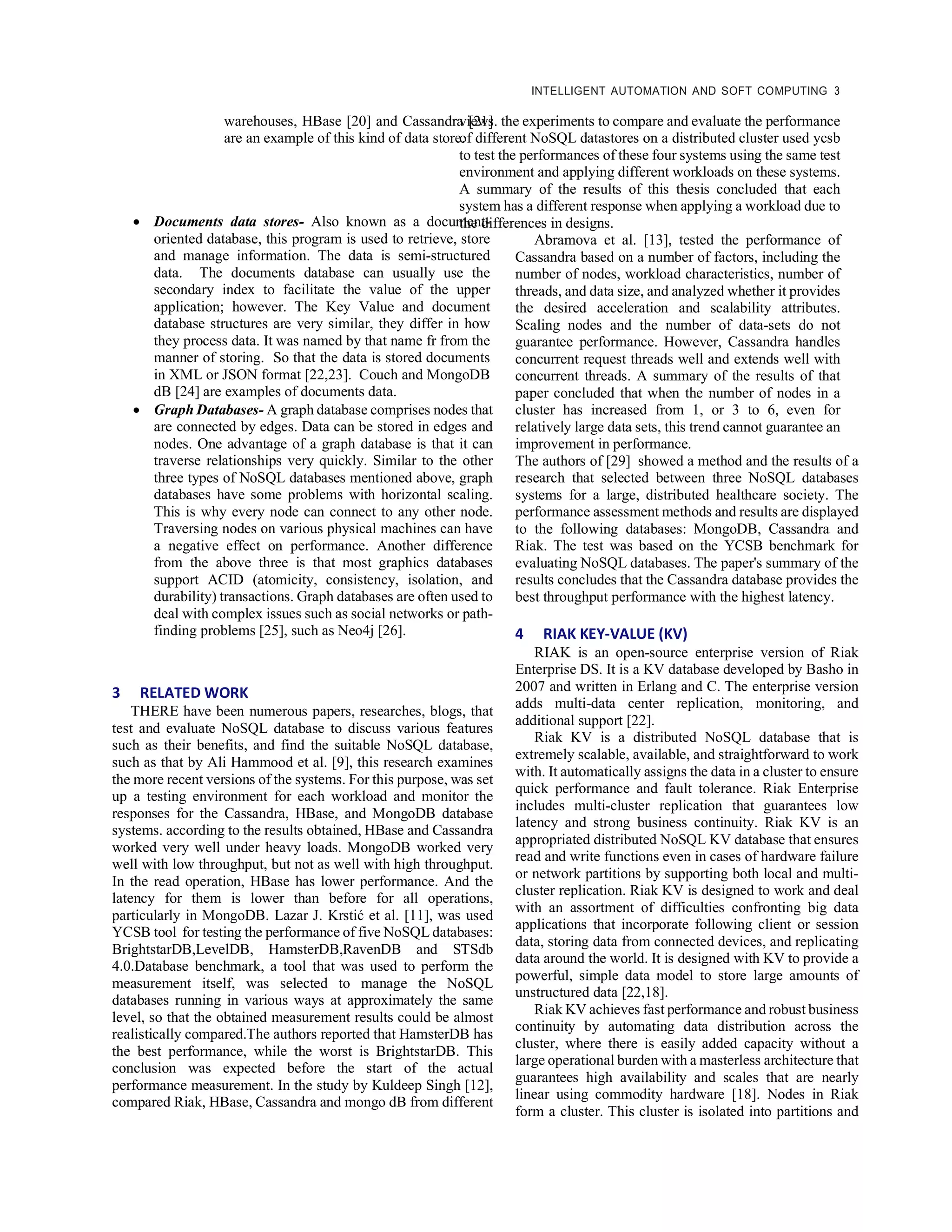 INTELLIGENT AUTOMATION AND SOFT COMPUTING 3
warehouses, HBase [20] and Cassandra [21]
are an example of this kind of data store.
• Documents data stores- Also known as a document-
oriented database, this program is used to retrieve, store
and manage information. The data is semi-structured
data. The documents database can usually use the
secondary index to facilitate the value of the upper
application; however. The Key Value and document
database structures are very similar, they differ in how
they process data. It was named by that name fr from the
manner of storing. So that the data is stored documents
in XML or JSON format [22,23]. Couch and MongoDB
dB [24] are examples of documents data.
• Graph Databases- A graph database comprises nodes that
are connected by edges. Data can be stored in edges and
nodes. One advantage of a graph database is that it can
traverse relationships very quickly. Similar to the other
three types of NoSQL databases mentioned above, graph
databases have some problems with horizontal scaling.
This is why every node can connect to any other node.
Traversing nodes on various physical machines can have
a negative effect on performance. Another difference
from the above three is that most graphics databases
support ACID (atomicity, consistency, isolation, and
durability) transactions. Graph databases are often used to
deal with complex issues such as social networks or path-
finding problems [25], such as Neo4j [26].
3 RELATED WORK
THERE have been numerous papers, researches, blogs, that
test and evaluate NoSQL database to discuss various features
such as their benefits, and find the suitable NoSQL database,
such as that by Ali Hammood et al. [9], this research examines
the more recent versions of the systems. For this purpose, was set
up a testing environment for each workload and monitor the
responses for the Cassandra, HBase, and MongoDB database
systems. according to the results obtained, HBase and Cassandra
worked very well under heavy loads. MongoDB worked very
well with low throughput, but not as well with high throughput.
In the read operation, HBase has lower performance. And the
latency for them is lower than before for all operations,
particularly in MongoDB. Lazar J. Krstić et al. [11], was used
YCSB tool for testing the performance of five NoSQL databases:
BrightstarDB,LevelDB, HamsterDB,RavenDB and STSdb
4.0.Database benchmark, a tool that was used to perform the
measurement itself, was selected to manage the NoSQL
databases running in various ways at approximately the same
level, so that the obtained measurement results could be almost
realistically compared.The authors reported that HamsterDB has
the best performance, while the worst is BrightstarDB. This
conclusion was expected before the start of the actual
performance measurement. In the study by Kuldeep Singh [12],
compared Riak, HBase, Cassandra and mongo dB from different
views. the experiments to compare and evaluate the performance
of different NoSQL datastores on a distributed cluster used ycsb
to test the performances of these four systems using the same test
environment and applying different workloads on these systems.
A summary of the results of this thesis concluded that each
system has a different response when applying a workload due to
the differences in designs.
Abramova et al. [13], tested the performance of
Cassandra based on a number of factors, including the
number of nodes, workload characteristics, number of
threads, and data size, and analyzed whether it provides
the desired acceleration and scalability attributes.
Scaling nodes and the number of data-sets do not
guarantee performance. However, Cassandra handles
concurrent request threads well and extends well with
concurrent threads. A summary of the results of that
paper concluded that when the number of nodes in a
cluster has increased from 1, or 3 to 6, even for
relatively large data sets, this trend cannot guarantee an
improvement in performance.
The authors of [29] showed a method and the results of a
research that selected between three NoSQL databases
systems for a large, distributed healthcare society. The
performance assessment methods and results are displayed
to the following databases: MongoDB, Cassandra and
Riak. The test was based on the YCSB benchmark for
evaluating NoSQL databases. The paper's summary of the
results concludes that the Cassandra database provides the
best throughput performance with the highest latency.
4 RIAK KEY-VALUE (KV)
RIAK is an open-source enterprise version of Riak
Enterprise DS. It is a KV database developed by Basho in
2007 and written in Erlang and C. The enterprise version
adds multi-data center replication, monitoring, and
additional support [22].
Riak KV is a distributed NoSQL database that is
extremely scalable, available, and straightforward to work
with. It automatically assigns the data in a cluster to ensure
quick performance and fault tolerance. Riak Enterprise
includes multi-cluster replication that guarantees low
latency and strong business continuity. Riak KV is an
appropriated distributed NoSQL KV database that ensures
read and write functions even in cases of hardware failure
or network partitions by supporting both local and multi-
cluster replication. Riak KV is designed to work and deal
with an assortment of difficulties confronting big data
applications that incorporate following client or session
data, storing data from connected devices, and replicating
data around the world. It is designed with KV to provide a
powerful, simple data model to store large amounts of
unstructured data [22,18].
Riak KV achieves fast performance and robust business
continuity by automating data distribution across the
cluster, where there is easily added capacity without a
large operational burden with a masterless architecture that
guarantees high availability and scales that are nearly
linear using commodity hardware [18]. Nodes in Riak
form a cluster. This cluster is isolated into partitions and
 
