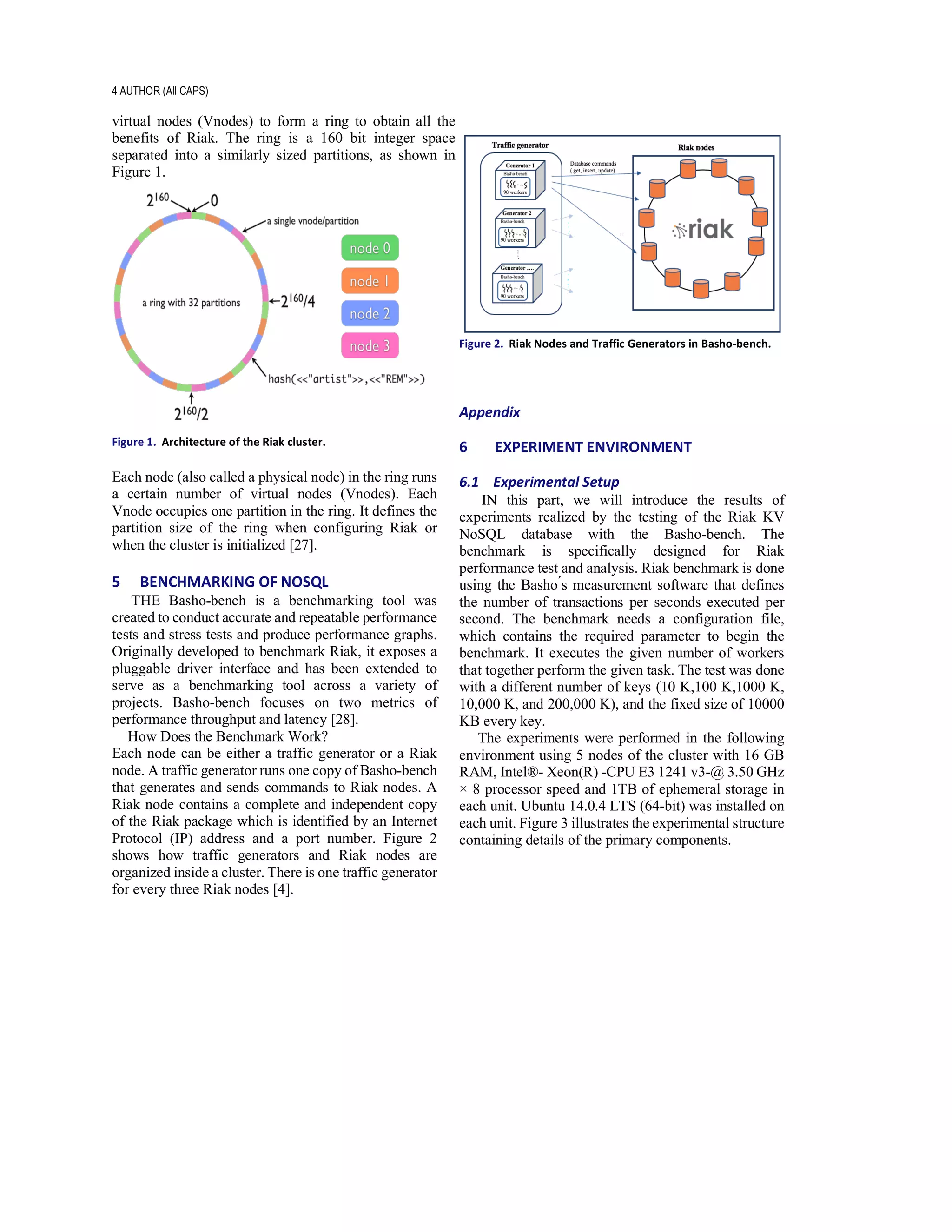 4 AUTHOR (All CAPS)
virtual nodes (Vnodes) to form a ring to obtain all the
benefits of Riak. The ring is a 160 bit integer space
separated into a similarly sized partitions, as shown in
Figure 1.
Figure 1. Architecture of the Riak cluster.
Each node (also called a physical node) in the ring runs
a certain number of virtual nodes (Vnodes). Each
Vnode occupies one partition in the ring. It defines the
partition size of the ring when configuring Riak or
when the cluster is initialized [27].
5 BENCHMARKING OF NOSQL
THE Basho-bench is a benchmarking tool was
created to conduct accurate and repeatable performance
tests and stress tests and produce performance graphs.
Originally developed to benchmark Riak, it exposes a
pluggable driver interface and has been extended to
serve as a benchmarking tool across a variety of
projects. Basho-bench focuses on two metrics of
performance throughput and latency [28].
How Does the Benchmark Work?
Each node can be either a traffic generator or a Riak
node. A traffic generator runs one copy of Basho-bench
that generates and sends commands to Riak nodes. A
Riak node contains a complete and independent copy
of the Riak package which is identified by an Internet
Protocol (IP) address and a port number. Figure 2
shows how traffic generators and Riak nodes are
organized inside a cluster. There is one traffic generator
for every three Riak nodes [4].
Figure 2. Riak Nodes and Traffic Generators in Basho-bench.
Appendix
6 EXPERIMENT ENVIRONMENT
6.1 Experimental Setup
IN this part, we will introduce the results of
experiments realized by the testing of the Riak KV
NoSQL database with the Basho-bench. The
benchmark is specifically designed for Riak
performance test and analysis. Riak benchmark is done
using the Basho ́s measurement software that defines
the number of transactions per seconds executed per
second. The benchmark needs a configuration file,
which contains the required parameter to begin the
benchmark. It executes the given number of workers
that together perform the given task. The test was done
with a different number of keys (10 K,100 K,1000 K,
10,000 K, and 200,000 K), and the fixed size of 10000
KB every key.
The experiments were performed in the following
environment using 5 nodes of the cluster with 16 GB
RAM, Intel®- Xeon(R) -CPU E3 1241 v3-@ 3.50 GHz
× 8 processor speed and 1TB of ephemeral storage in
each unit. Ubuntu 14.0.4 LTS (64-bit) was installed on
each unit. Figure 3 illustrates the experimental structure
containing details of the primary components.
 
