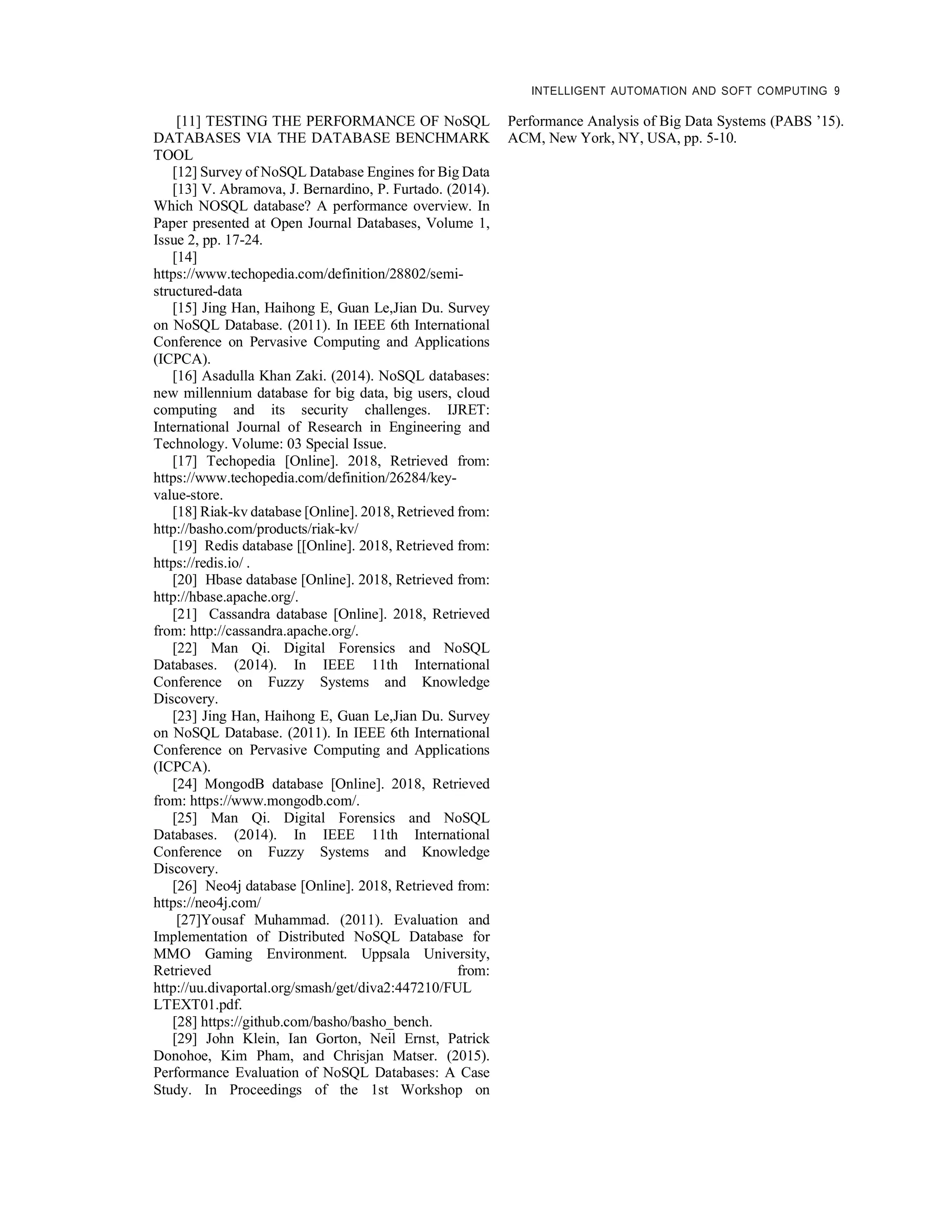 INTELLIGENT AUTOMATION AND SOFT COMPUTING 9
[11] TESTING THE PERFORMANCE OF NoSQL
DATABASES VIA THE DATABASE BENCHMARK
TOOL
[12] Survey of NoSQL Database Engines for Big Data
[13] V. Abramova, J. Bernardino, P. Furtado. (2014).
Which NOSQL database? A performance overview. In
Paper presented at Open Journal Databases, Volume 1,
Issue 2, pp. 17-24.
[14]
https://www.techopedia.com/definition/28802/semi-
structured-data
[15] Jing Han, Haihong E, Guan Le,Jian Du. Survey
on NoSQL Database. (2011). In IEEE 6th International
Conference on Pervasive Computing and Applications
(ICPCA).
[16] Asadulla Khan Zaki. (2014). NoSQL databases:
new millennium database for big data, big users, cloud
computing and its security challenges. IJRET:
International Journal of Research in Engineering and
Technology. Volume: 03 Special Issue.
[17] Techopedia [Online]. 2018, Retrieved from:
https://www.techopedia.com/definition/26284/key-
value-store.
[18] Riak-kv database [Online]. 2018, Retrieved from:
http://basho.com/products/riak-kv/
[19] Redis database [[Online]. 2018, Retrieved from:
https://redis.io/ .
[20] Hbase database [Online]. 2018, Retrieved from:
http://hbase.apache.org/.
[21] Cassandra database [Online]. 2018, Retrieved
from: http://cassandra.apache.org/.
[22] Man Qi. Digital Forensics and NoSQL
Databases. (2014). In IEEE 11th International
Conference on Fuzzy Systems and Knowledge
Discovery.
[23] Jing Han, Haihong E, Guan Le,Jian Du. Survey
on NoSQL Database. (2011). In IEEE 6th International
Conference on Pervasive Computing and Applications
(ICPCA).
[24] MongodB database [Online]. 2018, Retrieved
from: https://www.mongodb.com/.
[25] Man Qi. Digital Forensics and NoSQL
Databases. (2014). In IEEE 11th International
Conference on Fuzzy Systems and Knowledge
Discovery.
[26] Neo4j database [Online]. 2018, Retrieved from:
https://neo4j.com/
[27]Yousaf Muhammad. (2011). Evaluation and
Implementation of Distributed NoSQL Database for
MMO Gaming Environment. Uppsala University,
Retrieved from:
http://uu.divaportal.org/smash/get/diva2:447210/FUL
LTEXT01.pdf.
[28] https://github.com/basho/basho_bench.
[29] John Klein, Ian Gorton, Neil Ernst, Patrick
Donohoe, Kim Pham, and Chrisjan Matser. (2015).
Performance Evaluation of NoSQL Databases: A Case
Study. In Proceedings of the 1st Workshop on
Performance Analysis of Big Data Systems (PABS ’15).
ACM, New York, NY, USA, pp. 5-10.
 