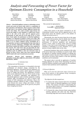 Analysis and Forecasting of Power Factor for
Optimum Electric Consumption in a Household
Manu Mishra Niraj Shah Punit Lohani Shrikant Samarth
x18127347 x18139108 x18127339 x18129137
Group M Group M Group M Group M
M.Sc. Data Analytics M.Sc. Data Analytics M.Sc. Data Analytics M.Sc. Data Analytics
Advance Data Mining Advance Data Mining Advance Data Mining Advance Data Mining
Abstract— Household appliances operate on alternating current
circuits and consist of reactive load, which is a combination of
both capacitance and inductance. Due to presence of these kinds
of loads, there is an existence of phase difference between the
current and voltage. The cosine of phase angle between the
current and voltage, in such situations, is called Power Factor,
which is the ratio of the active and the apparent power.
Theoretically, its value must lie in the range of (0, 1). Lower
Power Factor affects the performance of electrical appliances.
Therefore, it is important to perform a check on its value. This
project focuses on the best short-term range of forecast for Power
Factor so as to achieve optimum energy consumption for a
household that can help in understanding the time series data in
terms of seasonal components. Techniques like ETS method,
Holt-Winters method and ARIMA model have been employed in
this research. The result shows that, for forecasting the time-
series data that contains seasonality Holt-Winters presented a
significant result. In addition to this, best short-term range of
forecast of Power Factor values have been achieved through
ARIMA model with 6 and 12 months forecast periods.
Keywords— Reactive load, capacitance, inductance,
alternating current, phase difference, power factor, ETS method,
Holt-Winters, ARIMA
I. INTRODUCTION
A. Background and Motivation
The consumption of electricity in a household is the total
combination of electrical energy consumed by the
household appliances. Household electrical appliances are
low rating electrical systems which operate on nominal
levels of voltage and current. The significance of power
factor can be understood in the case of AC circuits as they
consist of resistance, capacitance and inductance [1].
Household appliances such as kitchen equipment, washing
machine, light, air-conditioner etc. have a reactive load
mixture of both capacitance and inductance. Due to the
combined reactance offered by them, a phase difference
exists between the source voltage and current. A better
understanding of power factor can be given by the power
factor triangle given below:
Figure 1: Power Factor Triangle
This can also be represented as:
Cosine(Ø) =
𝐴𝑐𝑡𝑖𝑣𝑒 𝑃𝑜𝑤𝑒𝑟
𝐴𝑝𝑝𝑎𝑟𝑎𝑛𝑡 𝑃𝑜𝑤𝑒𝑟
where active power is the power consumed in an AC
(Alternating Current) circuit and the apparent power is the
total power across the element, given as the product of
voltage and current across it.
Theoretically, the value for power factor lies in the range
of (0, 1) and at all occasions, must be ideally close to 0.9 or
more. This condition is the requirement for optimum
performance of electrical equipment and transmission
systems. Lower values of power factor must be avoided
because it may lead to poor performance of equipment and
sometime, to damaging it as well. Therefore, it is a good
practice to keep a regular check on the value.
In practical situations, there can be variations in the value
of the power factor due to imbalance in reactive loads. With
the approach of machine learning methods, an attempt has
been made to analyze the power factor trend for a household
and forecast its power factor pattern so that best operating
conditions can be maintained.
The project aims to provide an application of machine
learning approach for power factor forecasting and can be
useful for audience intended to get insight into the usefulness
of power factor prediction and its implications.
B. Research Question
What can be the best short-term range of forecast for
power factor patterns so that optimum energy consumption
can be achieved for a household?
The objectives for this research are:
• To analyse the values of power factor for a household
using a variety of electrical appliances over a period
of time. This analysis will help in understanding the
time-series data in terms of its seasonal components
and other related parameters.
• To forecast the values of power factor using machine
learning approach and select the best short-term
forecasting range that can be used for referencing.
C. Structure of Paper
 