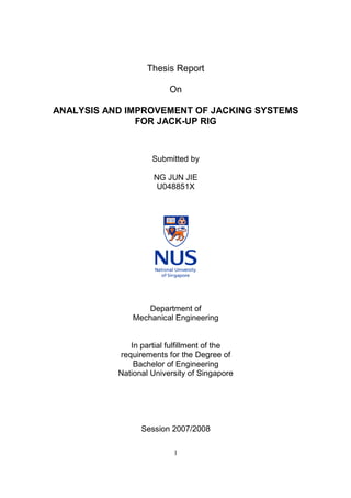 Thesis Report

                         On

ANALYSIS AND IMPROVEMENT OF JACKING SYSTEMS
               FOR JACK-UP RIG



                    Submitted by

                    NG JUN JIE
                     U048851X




                  Department of
               Mechanical Engineering


              In partial fulfillment of the
           requirements for the Degree of
               Bachelor of Engineering
           National University of Singapore




                 Session 2007/2008

                          1
 