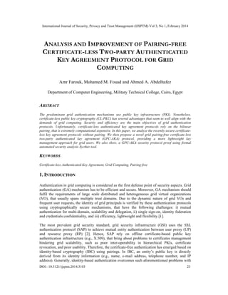 International Journal of Security, Privacy and Trust Management (IJSPTM) Vol 3, No 1, February 2014
DOI : 10.5121/ijsptm.2014.3103 23
ANALYSIS AND IMPROVEMENT OF PAIRING-FREE
CERTIFICATE-LESS TWO-PARTY AUTHENTICATED
KEY AGREEMENT PROTOCOL FOR GRID
COMPUTING
Amr Farouk, Mohamed M. Fouad and Ahmed A. Abdelhafez
Department of Computer Engineering, Military Technical College, Cairo, Egypt
ABSTRACT
The predominant grid authentication mechanisms use public key infrastructure (PKI). Nonetheless,
certificate-less public key cryptography (CL-PKC) has several advantages that seem to well align with the
demands of grid computing. Security and efficiency are the main objectives of grid authentication
protocols. Unfortunately, certificate-less authenticated key agreement protocols rely on the bilinear
pairing, that is extremely computational expensive. In this paper, we analyze the recently secure certificate-
less key agreement protocols without pairing. We then propose a novel grid pairing-free certificate-less
two-party authenticated key agreement (GPC-AKA) protocol, providing a more lightweight key
management approach for grid users. We also show, a GPC-AKA security protocol proof using formal
automated security analysis Sycther tool.
KEYWORDS
Certificate-less Authenticated Key Agreement, Grid Computing, Pairing-free
1. INTRODUCTION
Authentication in grid computing is considered as the first defense point of security aspects. Grid
authentication (GA) mechanism has to be efficient and secure. Moreover, GA mechanism should
fulfil the requirements of large scale distributed and heterogeneous grid virtual organizations
(VO), that usually spans multiple trust domains. Due to the dynamic nature of grid VOs and
frequent user requests, the identity of grid principals is verified by these authentication protocols
using cryptographically secure mechanisms, that have the following challenges: i) mutual
authentication for multi-domain, scalability and delegation, ii) single sign-on, identity federation
and credentials confidentiality, and iii) efficiency, lightweight and flexibility [1].
The most prevalent grid security standard, grid security infrastructure (GSI) uses the SSL
authentication protocol (SAP) to achieve mutual entity authentication between user proxy (UP)
and resource proxy (RP) [2]. Hence, SAP rely on offline certificate-based public key
authentication infrastructure (e.g., X.509), that bring about problems to certificates management
hindering grid scalability, such as poor inter-operability in hierarchical PKIs, certificate
revocation, and poor usability. Therefore, the certificate-free authentication has emerged based on
identity-based cryptography (IBC) using pairings. In IBC, an entity’s public key is directly
derived from its identity information (e.g., name, e-mail address, telephone number, and IP
address). Generally, identity-based authentication overcomes such aforementioned problems with
 
