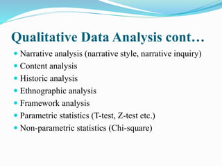 Qualitative Data Analysis cont…
 Narrative analysis (narrative style, narrative inquiry)
 Content analysis
 Historic analysis
 Ethnographic analysis
 Framework analysis
 Parametric statistics (T-test, Z-test etc.)
 Non-parametric statistics (Chi-square)
 