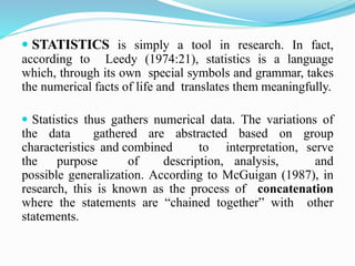  STATISTICS is simply a tool in research. In fact,
according to Leedy (1974:21), statistics is a language
which, through its own special symbols and grammar, takes
the numerical facts of life and translates them meaningfully.
 Statistics thus gathers numerical data. The variations of
the data gathered are abstracted based on group
characteristics and combined to interpretation, serve
the purpose of description, analysis, and
possible generalization. According to McGuigan (1987), in
research, this is known as the process of concatenation
where the statements are “chained together” with other
statements.
 