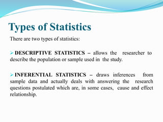 Types of Statistics
There are two types of statistics:
 DESCRIPTIVE STATISTICS – allows the researcher to
describe the population or sample used in the study.
 INFERENTIAL STATISTICS – draws inferences from
sample data and actually deals with answering the research
questions postulated which are, in some cases, cause and effect
relationship.
 
