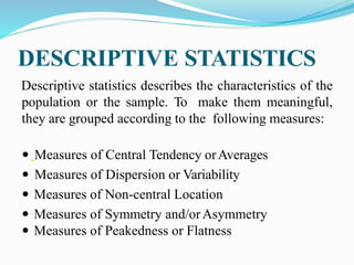 DESCRIPTIVE STATISTICS
Descriptive statistics describes the characteristics of the
population or the sample. To make them meaningful,
they are grouped according to the following measures:
 Measures of Central Tendency orAverages
 Measures of Dispersion or Variability
 Measures of Non-central Location
 Measures of Symmetry and/orAsymmetry
 Measures of Peakedness or Flatness
 
