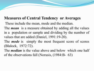 Measures of Central Tendency or Averages
These include the mean, mode and the median.
The mean is a measure obtained by adding all the values
in a population or sample and dividing by the number of
values that are added (Daniel, 1991:19-20).
The mode is simply the most frequent score of scores
(Blalock, 1972:72).
The median is the value above and below which one half
of the observations fall (Norusis, (1984:B- 63)
 