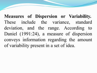 Measures of Dispersion or Variability.
These include
deviation, and
the variance, standard
the range. According to
Daniel (1991:24), a measure of dispersion
conveys information regarding the amount
of variability present in a set of idea.
 
