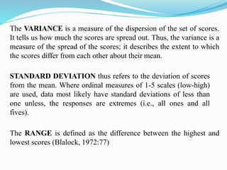 The VARIANCE is a measure of the dispersion of the set of scores.
It tells us how much the scores are spread out. Thus, the variance is a
measure of the spread of the scores; it describes the extent to which
the scores differ from each other about their mean.
STANDARD DEVIATION thus refers to the deviation of scores
from the mean. Where ordinal measures of 1-5 scales (low-high)
are used, data most likely have standard deviations of less than
one unless, the responses are extremes (i.e., all ones and all
fives).
The RANGE is defined as the difference between the highest and
lowest scores (Blalock, 1972:77)
 