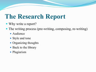 The Research Report
 Why write a report?
 The writing process (pre-writing, composing, re-writing)
 Audience
 Style and tone
 Organizing thoughts
 Back to the library
 Plagiarism
 