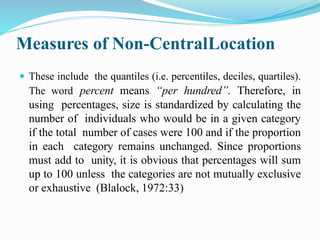 Measures of Non-CentralLocation
 These include the quantiles (i.e. percentiles, deciles, quartiles).
The word percent means “per hundred”. Therefore, in
using percentages, size is standardized by calculating the
number of individuals who would be in a given category
if the total number of cases were 100 and if the proportion
in each category remains unchanged. Since proportions
must add to unity, it is obvious that percentages will sum
up to 100 unless the categories are not mutually exclusive
or exhaustive (Blalock, 1972:33)
 