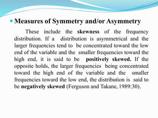  Measures of Symmetry and/or Asymmetry
These include the skewness of the frequency
distribution. If a distribution is asymmetrical and the
larger frequencies tend to be concentrated toward the low
end of the variable and the smaller frequencies toward the
high end, it is said to be positively skewed. If the
opposite holds, the larger frequencies being concentrated
toward the high end of the variable and the smaller
frequencies toward the low end, the distribution is said to
be negatively skewed (Ferguson and Takane, 1989:30).
 