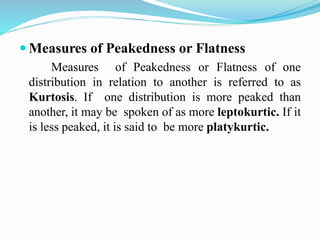  Measures of Peakedness or Flatness
Measures of Peakedness or Flatness of one
distribution in relation to another is referred to as
Kurtosis. If one distribution is more peaked than
another, it may be spoken of as more leptokurtic. If it
is less peaked, it is said to be more platykurtic.
 