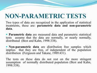 NON-PARAMETRIC TESTS
Two types of data are recognized in the application of statistical
treatments, these are: parametric data and non-parametric
data.
 Parametric data are measured data and parametric statistical
tests assume that the data are normally, or nearly normally,
distributed (Best and Kahn, 1998:338).
 Non-parametric data are distribution free samples which
implies that they are free, of independent of the population
distribution (Ferguson and Takane, 1989:431).
The tests on these data do not rest on the more stringent
assumption of normally distributed population (Best and Kahn,
1998:338).
 