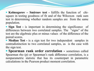  Kolmogorov – Smirnov test - fulfills the function of chi-
square in testing goodness of fit and of the Wilcoxon rank sum
test in determining whether random samples are from the same
population.
 Sign Test - is important in determining the significance of
differences between two correlated samples. The “signs” of the
test are the algebraic plus or minus values of the difference of the
paired scores.
 Median Test - is a sign test for two independent samples in
contradistinction to two correlated samples, as is the case with
the sign test.
 Spearman rank order correlation - sometimes called
Spearman rho (p) or Spearman’s rank difference correlation, is a
nonparametric statistic that has its counterpart in parametric
calculations in the Pearson product moment correlation.
 