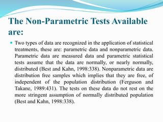 The Non-Parametric Tests Available
are:
 Two types of data are recognized in the application of statistical
treatments, these are: parametric data and nonparametric data.
Parametric data are measured data and parametric statistical
tests assume that the data are normally, or nearly normally,
distributed (Best and Kahn, 1998:338). Nonparametric data are
distribution free samples which implies that they are free, of
independent of the population distribution (Ferguson and
Takane, 1989:431). The tests on these data do not rest on the
more stringent assumption of normally distributed population
(Best and Kahn, 1998:338).
 