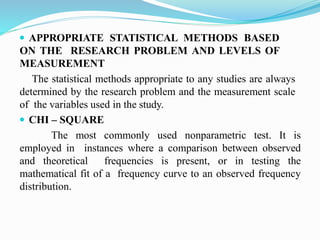  APPROPRIATE STATISTICAL METHODS BASED
ON THE RESEARCH PROBLEM AND LEVELS OF
MEASUREMENT
The statistical methods appropriate to any studies are always
determined by the research problem and the measurement scale
of the variables used in the study.
 CHI – SQUARE
The most commonly used nonparametric test. It is
employed in instances where a comparison between observed
and theoretical frequencies is present, or in testing the
mathematical fit of a frequency curve to an observed frequency
distribution.
 