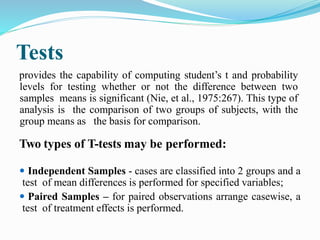 Tests
provides the capability of computing student’s t and probability
levels for testing whether or not the difference between two
samples means is significant (Nie, et al., 1975:267). This type of
analysis is the comparison of two groups of subjects, with the
group means as the basis for comparison.
Two types of T-tests may be performed:
 Independent Samples - cases are classified into 2 groups and a
test of mean differences is performed for specified variables;
 Paired Samples – for paired observations arrange casewise, a
test of treatment effects is performed.
 
