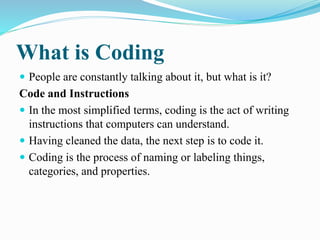What is Coding
 People are constantly talking about it, but what is it?
Code and Instructions
 In the most simplified terms, coding is the act of writing
instructions that computers can understand.
 Having cleaned the data, the next step is to code it.
 Coding is the process of naming or labeling things,
categories, and properties.
 