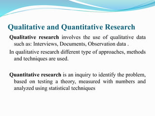 Qualitative and Quantitative Research
Qualitative research involves the use of qualitative data
such as: Interviews, Documents, Observation data .
In qualitative research different type of approaches, methods
and techniques are used.
Quantitative research is an inquiry to identify the problem,
based on testing a theory, measured with numbers and
analyzed using statistical techniques
 
